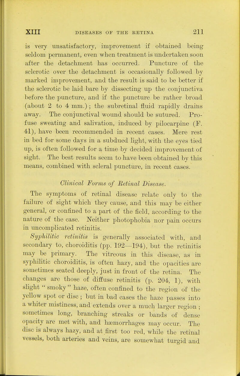 is very unsatisfactory, improvement if obtained being seldom permanent, even wlien treatment is undertaken soon after the detachment has occurred. Puncture of the sclerotic over the detachment is occasionally followed by marked improvement, and the result is said to be better if the sclerotic be laid bare by dissecting up the conjunctiva before the puncture, and if the puncture be rather broad (about 2 to 4 mm.) ; the subretinal fluid rapidly drains away. The conjunctival wound should be sutured. Pro- fuse sweating and salivation, induced by pilocarpine (F. 41), have been recommended in recent cases. Mere rest in bed for some days in a subdued light, with the eyes tied up, is often followed for a time by decided improvement of sight. The best results seem to have been obtained by this means, combined with scleral puncture, in recent cases. Clinical Forms of Retinal Disease. The symptoms of retinal disease relate only to the failure of sight which they cause, and this may be either general, or confined to a part of the field, according to the nature of the case. Neither photophobia nor pain occurs in uncomplicated retinitis. Syphilitic retinitis is generally associated with, and secondary to, choroiditis (pp. 192—194), but the retinitis may be primary. The vitreous in this disease, as in syphilitic choroiditis, is often hazy, and the opacities are sometimes seated deeply, just in front of the retina. The changes are those of diffuse retinitis (p. 204, 1), with sHght  smoky  haze, often confined to the region of the yellow spot or disc ; but in bad cases the haze passes into a whiter mistiness, and extends over a much larger region ; sometimes long, branching streaks or bands of dense opacity are met with, and haemorrhages may occur. The disc is always hazy, and at first too red, while the retinal vessels, both arteries and veins, are somewhat turgid and