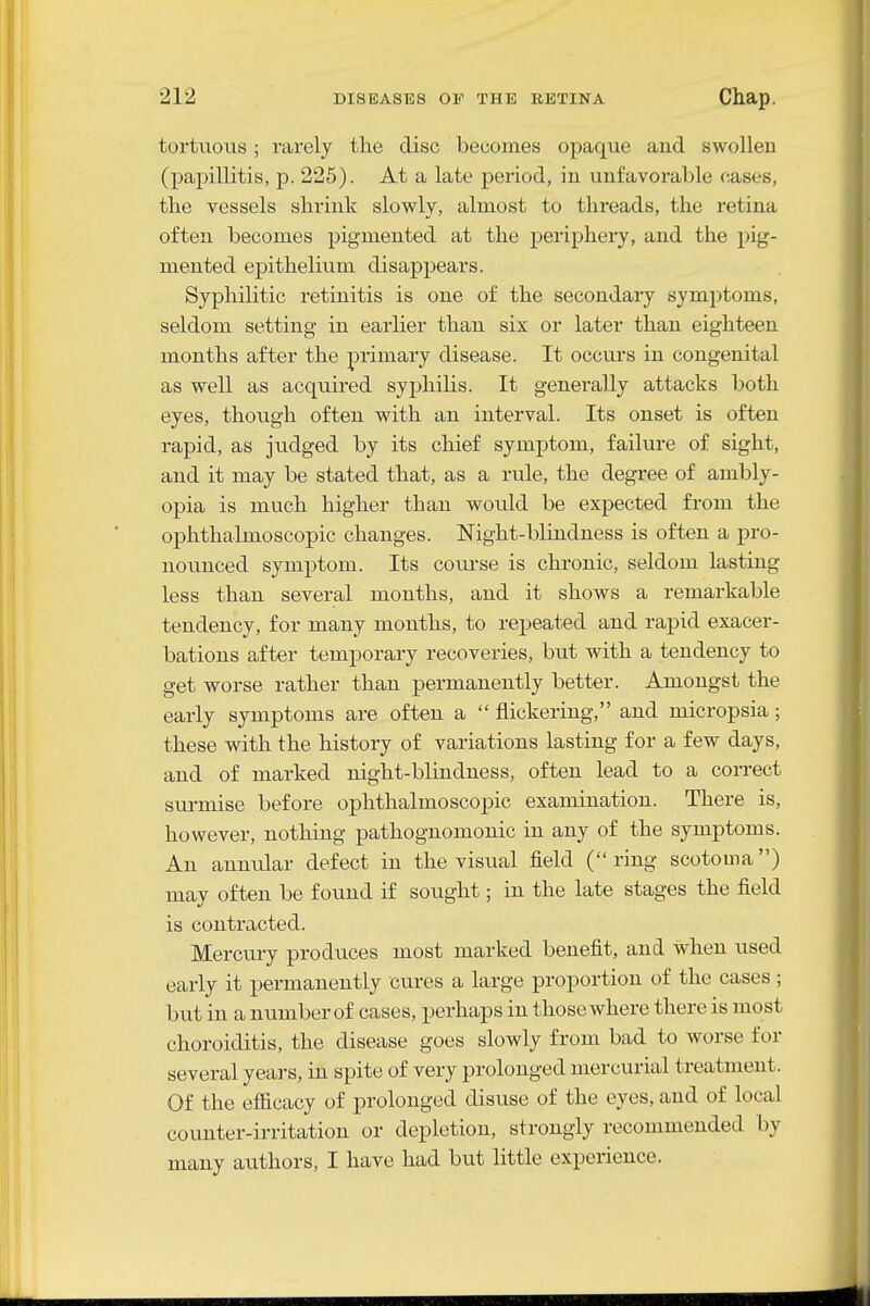 tortuous; rarely the disc becomes opaque and swollen (papillitis, p. 225). At a late period, in unfavorable cases, the vessels shrink slowly, almost to threads, the retina often becomes pigmented at the periphery, and the pig- mented epithelium disappears. Syphilitic retinitis is one of the secondary symptoms, seldom setting in earlier than six or later than eighteen months after the primary disease. It occurs in congenital as well as acquired syphilis. It generally attacks both eyes, though often with an interval. Its onset is often rapid, as judged by its cliief symj)tom, failure of sight, and it may be stated that, as a rule, the degree of ambly- opia is much higher than would be expected from the ophthalmoscopic changes. Night-blindness is often a pro- nounced symptom. Its coui-se is chronic, seldom lasting less than several months, and it shows a remarkable tendency, for many months, to repeated and rapid exacer- bations after temporary recoveries, but with a tendency to get worse rather than permanently better. Amongst the early symptoms are often a  flickering, and micropsia; these with the history of variations lasting for a few days, and of marked night-blindness, often lead to a correct surmise before ophthalmoscopic examination. There is, however, nothing pathognomonic in any of the symptoms. An annular defect in the visual field (ring scotoma) may often be found if sought; in the late stages the field is contracted. Mercui-y produces most marked benefit, and when used early it permanently cures a large proportion of the cases; but in a number of cases, perhaps in those where there is most choroiditis, the disease goes slowly from bad to worse for several yeai-s, in spite of very prolonged mercurial treatment. Of the efficacy of prolonged disuse of the eyes, and of local counter-irritation or depletion, strongly recommended by many authors, I have had but little experience.