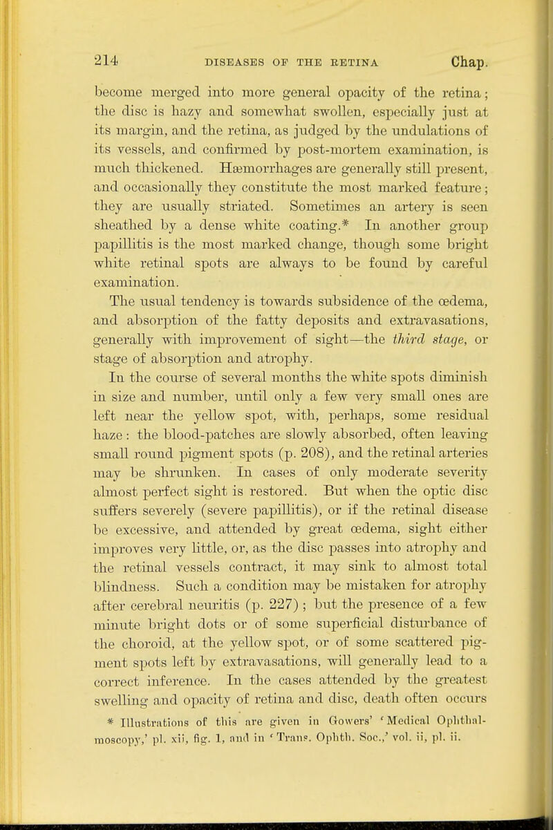 become merged into more general opacity of the retina; the disc is hazy and somewhat swollen, especially just at its margin, and the retina, as judged by the undulations of its vessels, and confirmed by post-mortem examination, is much thickened. Haemorrhages are generally still present, and occasionally they constitute the most marked feature; they are usually striated. Sometimes an artery is seen sheathed by a dense white coating.* In another group papillitis is the most marked change, though some bright white retinal spots are always to be found by careful examination. The usual tendency is towards subsidence of the cedema, and absorption of the fatty deposits and extravasations, generally with improvement of sight—the third stage, or stage of absorption and atrophy. In the course of several months the white spots diminish in size and number, until only a few very small ones are left near the yellow spot, with, perhaps, some residual haze: the blood-patches are slowly absorbed, often leaving small round pigment spots (p. 208), and the retinal arteries may be shrunken. In cases of only moderate severity almost perfect sight is restored. But when the optic disc suffers severely (severe paj)illitis), or if the retinal disease be excessive, and attended by great oedema, sight either improves very little, or, as the disc passes into atrophy and the retinal vessels contract, it may sink to almost total blindness. Such a condition may be mistaken for atrophy after cerebral neuritis (p. 227) ; but the presence of a few minute bright dots or of some siiperficial disturbance of the choroid, at the yellow spot, or of some scattered pig- ment spots left by extravasations, will generally lead to a correct inference. In the cases attended by the greatest swelling and opacity of retina and disc, death often occurs * Illustrations of this are given in Gowers' 'Medical Oplitlial- inoscopy,' pi. -xii, fig. 1, and in ' Tran?. Oplitb. Soc.,' vol. ii, pi. ii.