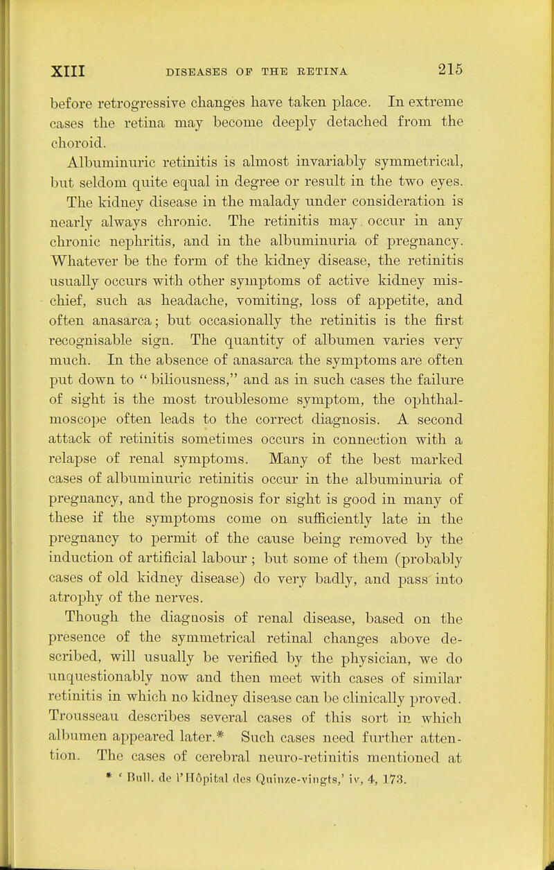 before I'etrogressive changes have talcen place. In extreme cases the retina may become deeply detached from the choroid. Albuminuric retinitis is almost invariably symmetrical, but seldom quite equal in degree or result in the two eyes. The kidney disease in the malady under consideration is nearly always chronic. The retinitis may. occur in any chronic nephritis, and in the albuminuria of j)regnancy. Whatever be the form of the kidney disease, the retinitis usually occurs with other symptoms of active kidney mis- chief, such as headache, vomiting, loss of appetite, and often anasarca; but occasionally the retinitis is the first recognisable sign. The quantity of albumen varies very much. In the absence of anasarca the symptoms are often put down to  biliousness, and as in such cases the failure of sight is the most troublesome symptom, the ophthal- moscope often leads to the correct diagnosis. A second attack of retinitis sometimes occurs in connection with a relapse of renal symptoms. Many of the best marked cases of albuminuric retinitis occur in the albuminuria of pregnancy, and the prognosis for sight is good in many of these if the symptoms come on sufiiciently late in the pregnancy to permit of the cause being removed by the induction of artificial labour ; but some of them (probably cases of old kidney disease) do very badly, and pass into atrophy of the nerves. Though the diagnosis of renal disease, based on the presence of the symmetrical retinal changes above de- scribed, will usually be verified by the physician, we do unquestionably now and then meet with cases of similar retinitis in which no kidney disease can be clinically proved. Trousseau describes several cases of this sort in which albumen appeared later.* Such cases need further atten- tion. The cases of cerebral neuro-retinitis mentioned at * ' null, (le I'HApital rlcs Quinze-vingts,' iv, 4, 173.