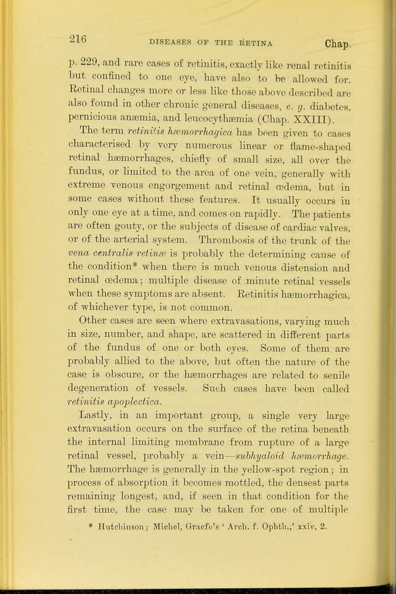 p. 229, and rare cases of retinitis, exactly like renal retinitis but confined to one eye, have also to be allowed for. Eetinal changes more or less like those above descril^ed are also found in other chronic general diseases, e. g. diabetes, pernicious anaemia, and leucocythgemia (Chap. XXIII). The term retinitis heemorrhagica has been given to cases characterised by very numerous linear or flame-shaped retinal haemorrhages, chiefly of small size, all over the fundus, or limited to the area of one vein, generally with extreme venous engorgement and retinal a?dema, but in some cases without these features. It usually occurs in only one eye at a time, and comes on rapidly. The patients are often gouty, or the subjects of disease of cardiac valves, or of the arterial system. Thrombosis of the trunk of the vena centralis retinas is probably the determining cause of the condition* when there is much venous distension and retinal oedema; multiple disease of minute retinal vessels when these symptoms are absent. Retinitis hsemorrliagica, of whichever type, is not common. Other cases are seen where extravasations, varying much in size, number, and shape, are scattered in different parts of the fundus of one or both eyes. Some of them are probably allied to the above, but often the nature of the case is obscure, or the haemorrhages are related to senile degeneration of vessels. Such cases have been called retinitis apoplectica. Lastly, in an important grotip, a single verj large extravasation occurs on the surface of the retina beneath the internal limiting membrane from rupture of a large retinal vessel, probably a vein—subhyaloid Juemorrhage. The haemorrhage is generally in the yellow-spot region; in process of absorption it becomes mottled, the densest parts remaining longest, and, if seen in that condition for the first time, the case may be taken for one of multiple * Hutcliinsou; Michel, Gr.aefc's ' Arcli. f. Oplith.,' xxiv, 2.