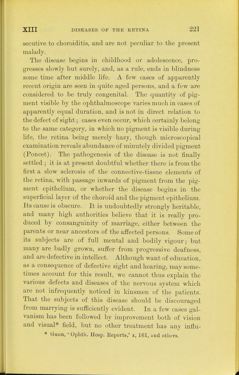 secutive to choroiditis, aud are not peculiar to tlie present malady. Tlie disease begins in childhood or adolescence, pro- gresses slowly but surely, and, as a rule, ends in blindness some time after middle life. A few cases of apparently recent origin are seen in quite aged persons, and a few are considered to be truly congenital. The quantity of pig- ment visible by the ophthalmoscope varies much in cases of apparently equal duration, and is not in direct relation to the defect of sight; cases even occur, which certainly belong to the same category, in which no pigment is visible dui'ing life, the retina being merely hazy, though microscopical examination reveals abundance of minutely divided pigment (Poncet). The pathogenesis of the disease is not finally settled ; it is at present doubtful whether there is from the first a slow sclerosis of the connective-tissue elements of the retina, with j^assage inwards of pigment from the pig- ment epithelium, or whether the disease begins in the superficial layer of the choroid and the pigment epithelitmi. Its cause is obscure. It is undoxibtedly strongly heritable, and tnany high authorities believe that it is really pro- duced by consanguinity of marriage, either between the parents or near ancestors of the affected persons. Some of its subjects are of full mental and bodily vigour; but many are badly grown, suffer from progressive deafness, and are defective in intellect. Although want of education, as a consequence of defective sight and hearing, may some- times account for this result, we cannot thus explain the various defects and diseases of the nervous system which are not infrequently noticed in kinsmen of the patients. That the subjects of this disease should be discouraged from marrying is sufficiently evident. In a few cases gal- vanism has been followed by improvement both of vision and visual* field, but no other treatment has any influ- * (juiin, ' Ophtli. Hosp. Reports,' x, 161, and others.