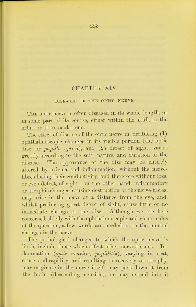 CHAPTEE XIV DISEASES OF THE OPTIC NEKVE The optic nerve is often diseased in its whole length, or in some part of its course, either within the sknll, in the orbit, or at its ocnlar end. The eifect of disease of the optic nerve in producing (1) ophthalmoscopic changes in its visible portion (the optic disc, or papilla optica), and (2) defect of sight, varies greatly according to the seat, nature, and duration of the disease. The appearance of the disc may be entirely altered bv oedema and inflammation, without the nerve- fibres losing their conductivity, and therefore without loss, or even defect, of sight; on the other hand, inflammatory or atrophic changes, causing destruction of the nerve-fibres, may arise in the nerve at a distance from the eye, and, whilst producing great defect of sight, cause little or no immediate change at the disc. Although we are here concerned chiefly with the ophthalmoscopic and visual sides of the question, a few words are needed as to the morbid changes in the nerve. The pathological changes to which the optic nerve is liable include those which afliect other nerve-tissues. In- flammation {optic neuritis, papillitis), varying in seat, cause, and rapidity, and resulting in recovery or atrophj-, may originate in the nerve itself, may pass down it from the brain (descending neuritis), or may extend into it
