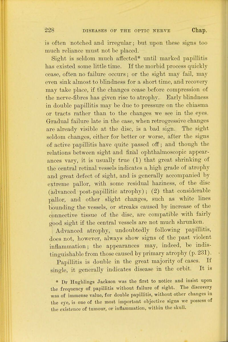 is often notched and irregular; but upon these signs too much reliance must not be placed. Sight is seldom mucli affected* until marked papillitis has existed some little time. If the morbid process quickly cease, often no failure occurs; or the sight may fail, may even sink almost to blindness for a short time, and recovery may take place, if th.e changes cease before compression of the nerve-fibres has given rise to atrophy. Early blindness in double papillitis may be due to pressure on the chiasma or tracts rather than to the changes we see in the eyes. Gradual failure late in the case, when retrogressive changes are already visible at the disc, is a bad sign. The sight seldom changes, either for better or worse, after the signs of active papillitis have quite passed off; and though the relations between sight and final ophthalmoscopic appear- ances vary, it is usually true (1) that great shrinking of the central retinal vessels indicates a high grade of atrophy and great defect of sight, and is generally accompanied by extreme pallor, with some residual haziness, of the disc (advanced post-papillitic atrophy) ; (2) that considerable pallor, and other slight changes, such as white lines bounding the vessels, or streaks caused by increase of the connective tissue of the disc, are compatible with fairly 2!ood siffht if the central vessels are not much shrunken. 1 Advanced atrophy, undoubtedly following papillitis, does not, however, always show signs of the past violent inflammation; the appearances may, indeed, be indis- tinguishable from those caused by primary atrophy (p. 231). Papillitis is double in the great majority of cases. If single, it generally indicates disease in the orbit. It is * Dr Hughlings Jackson was the first to notice and insist upon the frequency of papillitis without failure of sight. The discovery was of immense value, for double papillitis, without other changes in the eye, is one of the most importiint objective signs we possess of the existence of tumour, or inflammation, within the skull.