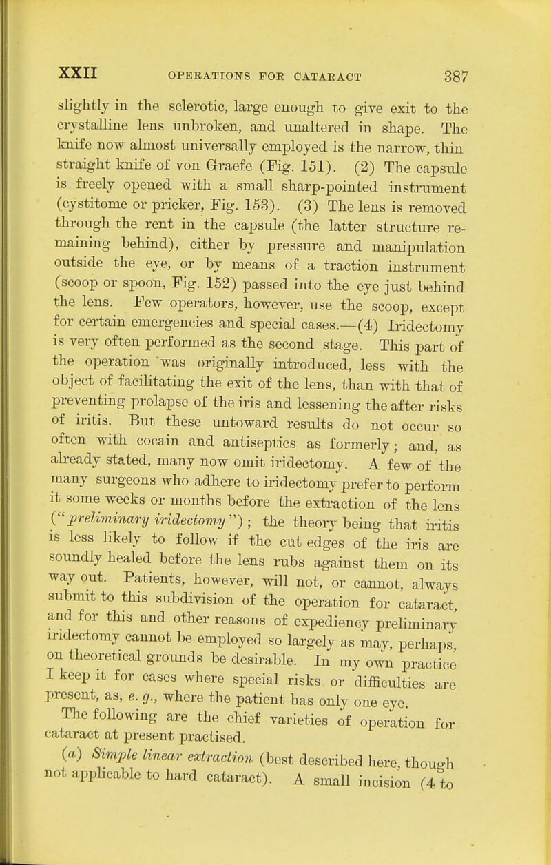 slightly in the sclerotic, large enough to give exit to the crystcalline lens unbroken, and unaltered in shape. The Iniife now almost universally employed is the narrow, thin straight knife of von Graefe (Fig. 151). (2) The capsule is freely opened with a small sharp-pointed instrument (cystitome or pricker, Eig. 153). (3) The lens is removed through the rent in the capsule (the latter structure re- maining behind), either by pressure and manipulation outside the eye, or by means of a traction instrument (scoop or spoon. Fig. 152) passed into the eye just behind the lens. Few operators, however, use the scoop, except for certain emergencies and special cases.—(4) Iridectomy is very often performed as the second stage. This part of the operation was originally introduced, less with the object of facilitating the exit of the lens, than with that of preventing prolapse of the iris and lessening the after risks of iritis. But these untoward results do not occur so often with cocain and antiseptics as formerly; and, as already stated, many now omit iridectomy. A few of the many surgeons who adhere to iridectomy prefer to perfomi it some weeks or months before the extraction of the lens preliminary iridectoviy) ■ the theory being that iritis is less likely to follow if the ciit edges of the iris are soundly healed before the lens rubs against them on its way out. Patients, however, will not, or cannot, always submit to this subdivision of the operation for cataract, and for this and other reasons of expediency preliminary iridectomy cannot be employed so largely as may, perhaps on theoretical grounds be desirable. In my own practice I keep It for cases where special risks or difficulties are present, as, e. g., where the patient has only one eye The following are the chief varieties of operation for cataract at present practised. (a) Simple linear extraction (best described here thouo-h not applicable to hard cataract). A small incision (4 to