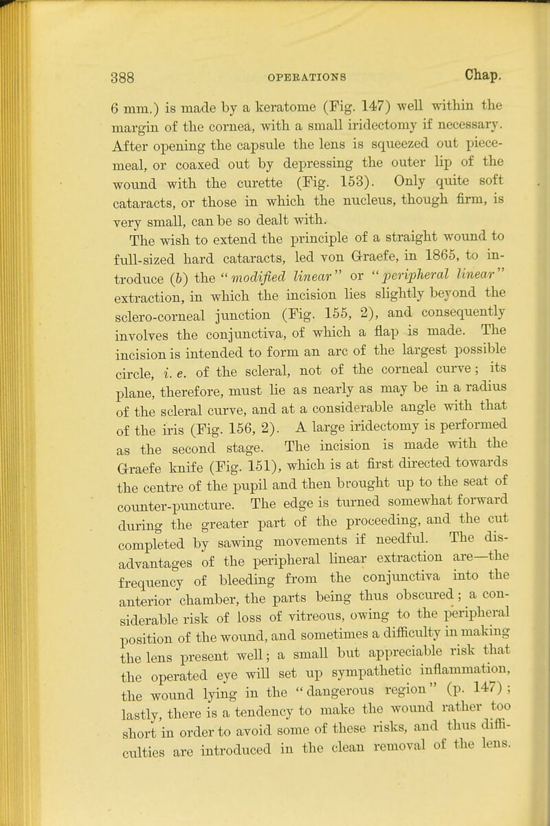 6 mm.) is made by a keratome (Fig. 147) well within the margin of the cornea, with a small iridectomy if necessary. After opening the capsule the lens is squeezed out piece- meal, or coaxed out by depressing the outer lip of the wound with the curette (Fig. 153). Only quite soft cataracts, or those in which the nucleus, though firm, is very small, can be so dealt with. The wish to extend the principle of a straight wound to full-sized hard cataracts, led von Graefe, in 1866, to in- troduce (b) the modified linear or peripheral linear extraction, in which the incision lies slightly beyond the sclero-corneal jtmction (Fig. 155, 2), and consequently involves the conjunctiva, of which a flap is made. The incision is intended to form an arc of the largest possible circle, i. e. of the scleral, not of the corneal curve; its plane, therefore, must He as nearly as may be in a radius of the scleral curve, and at a considerable angle with that of the iris (Fig. 156, 2). A large iridectomy is performed as the second stage. The incision is made with the Grraefe knife (Fig. 151), which is at first directed towards the centre of the pupil and then brought up to the seat of counter-puncture. The edge is turned somewhat f oi-ward during the greater part of the proceeding, and the cut completed by sawing movements if needful. The dis- advantages of the peripheral linear extraction are—the frequency of bleeding from the conjunctiva into the anterior chamber, the parts being thus obscui-ed; a con- siderable risk of loss of vitreous, owing to the peripheral position of the wound, and sometimes a difiiculty in making the lens present well; a small but appreciable risk that the operated eye will set up sympathetic inflammation, the wound lying in the  dangerous region (p. 147) ; lastly, there is a tendency to make the wound rather too short in order to avoid some of these risks, and thus difii- culties are introduced in the clean removal of the lens.