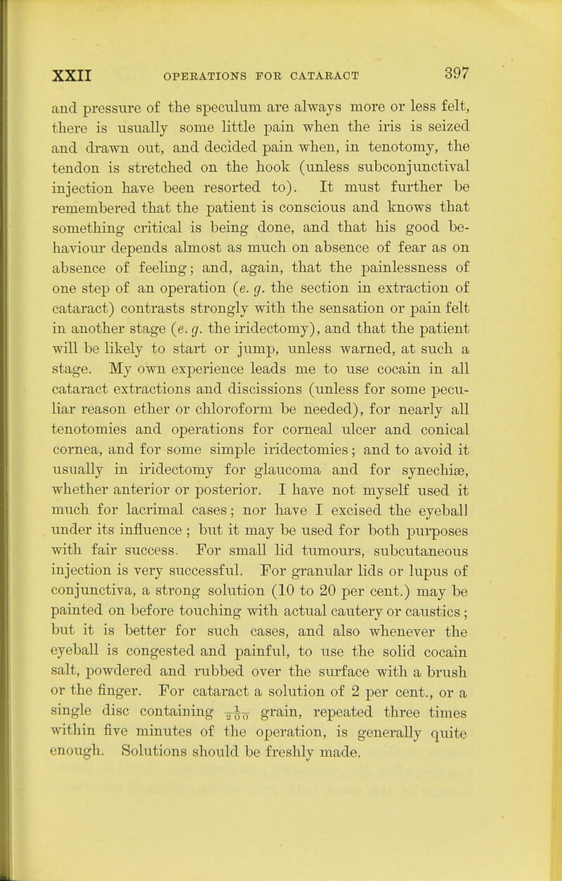 and pressure of the speculum are always more or less felt, there is usually some little pain when the iris is seized and drawn out, and decided pain when, in tenotomy, the tendon is stretched on the hook (unless subconjunctival injection have been resorted to). It must fvirther be remembered that the patient is conscious and knows that something critical is being done, and that his good be- haviour depends almost as much on absence of fear as on absence of feeling; and, again, that the painlessness of one step of an operation (e. g. the section in extraction of cataract) contrasts strongly with the sensation or pain felt in another stage (e. g. the iridectomy), and that the patient will be likely to start or jump, unless warned, at such a stage. My own experience leads me to use cocain in all cataract extractions and discissions (unless for some pecu- liar reason ether or chloroform be needed), for nearly all tenotomies and operations for corneal ulcer and conical cornea, and for some simple iridectomies; and to avoid it usually in iridectomy for glaucoma and for synechite, whether anterior or posterior. I have not myself used it much for lacrimal cases; nor have I excised the eyeball under its influence ; but it may be used for both purposes with fair success. For small lid tumours, subcutaneous injection is very successful. For granular lids or lupus of conjunctiva, a strong solution (10 to 20 per cent.) may be painted on before touching with actual cautery or caustics; but it is better for such cases, and also whenever the eyeball is congested and painful, to use the solid cocain salt, powdered and rubbed over the surface with a brush or the finger. For cataract a solution of 2 per cent., or a single disc containing grain, repeated three times within five minutes of the operation, is generally quite enough. Solutions should be freshly made.
