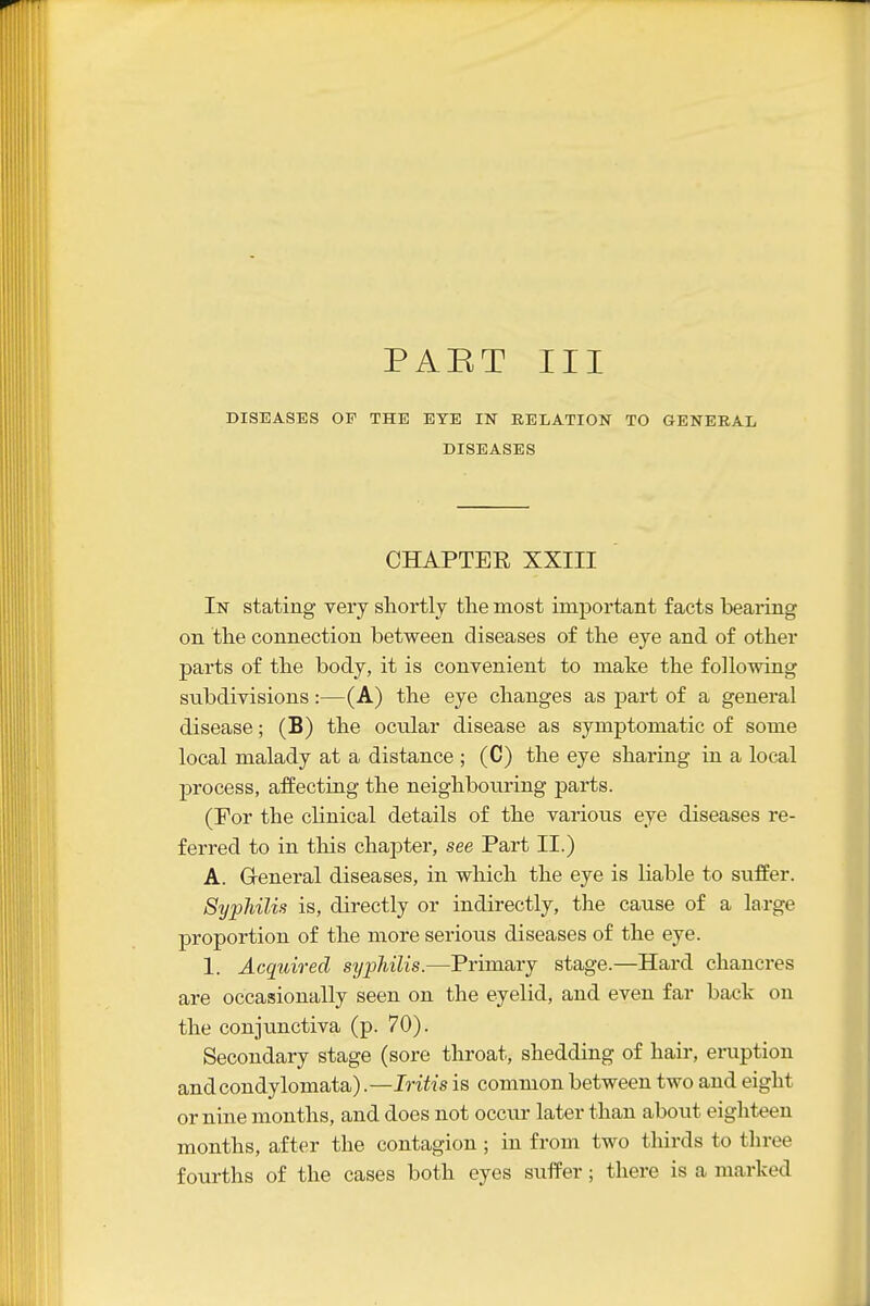 PAKT III DISEASES OF THE EYE IN RELATION TO GENERAL DISEASES CHAPTEE XXIII In stating very slxortly the most important facts bearing on the connection between diseases of the eye and of other parts of the body, it is convenient to make the following subdivisions:—(A) the eye changes as joart of a general disease; (B) the ocular disease as symptomatic of some local malady at a distance ; (C) the eye sharing in a local process, affecting the neighbouring parts. (For the cUnical details of the various eye diseases re- ferred to in this chapter, see Part II.) A. General diseases, in which the eye is liable to suffer. Syphilis is, directly or indirectly, the cause of a large proportion of the more serious diseases of the eye. I. Acquired syphilis.—Primary stage.—Hard chancres are occasionally seen on the eyelid, and even far back on the conjunctiva (p. 70). Secondary stage (sore throat, shedding of hair, eruption and condylomata).—Iritis is common between two and eight or nine months, and does not occiir later than about eighteen months, after the contagion; in from two thirds to three fourths of the cases both eyes sufPer; there is a marked