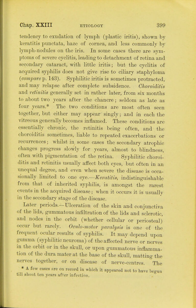 tendency to exudation of lymph (plastic iritis), shown by keratitis punctata, haze of cornea, and less commonly by lymph-nodules on the iris. In some cases there are sym- ptoms of severe cyclitis, leading to detachment of retina and secondary cataract, with little iritis; but the cyclitis of acquired syphilis does not give rise to ciliary staphyloma {compare p. 143). Syphilitic iritis is sometimes protracted, and may relapse after complete subsidence. Choroiditis and retinitis generally set in rather later, from six months to about two years after the chancre; seldom as late as four years.* The two conditions are most often seen together, but either may appear singly; and in each the vitreous generally becomes inflamed. These conditions are essentially chronic, the retinitis being often, and the choroiditis sometimes, liable to repeated exacerbations or recurrences; whilst in some cases the secondary atrophic changes progress slowly for years, almost to blindness, often with pigmentation of the retina. Syphilitic choroi- ditis and retinitis usually affect both eyes, but often in an unequal degree, and even when severe the disease is occa- sionally limited to one eje.—Keratitis, indistinguishable from that of inherited syphilis, is amongst the rarest events in the acquired disease; when it occurs it is usually in the secondary stage of the disease. Later periods.—Ulceration of the skin and conjunctiva of the lids, gummatous infiltration of the lids and sclerotic, and nodes in the orbit (whether cellular or periosteal) occur but rarely. Oculo-motor paralysis is one of the frequent ocular results of syi^hilis. It may depend upon gimima (syphihtic neuroma) of the affected nerve or nerves in the orbit or in the skull, or upon gummatous inflamma- tion of the dura mater at the base of the skull, matting the nerves together, or on disease of nerve-centres. The * A few cases nre on record in which it appeared not to have bec-un till about ten years after infection. 