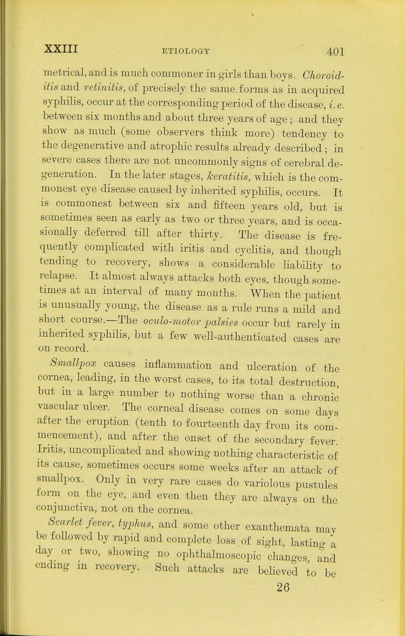 metrical, and is much commoner iu girls than boys. Choroid- itis and retinitis, of precisely the same forms as in acquired syphilis, occur at the corresponding period of the disease, i. e. between six months and about three years of age; and they show as much (some observers think more) tendency to the degenerative and atrophic results already described; in severe cases there are not uncommonly signs of cerebral de- generation. In the later stages, keratitis, which is the com- monest eye disease caused by inherited syphilis, occurs. It is commonest between six and fifteen years old, but is sometimes seen as early as two or three years, and is occa- sionally deferred till after thirty. The disease is fre- quently complicated with iritis and cycHtis, and though tending to recovery, shows a considerable liability to relapse. It almost always attacks both eyes, though some- times at an interval of many months. When the patient is unusually yoimg, the disease as a rule runs a mild and short course.—The omlo-motor palsies occur but rarely in inherited syphilis, but a few well-authenticated cases are on record. Smallpox causes inflammation and ulceration of the cornea, leading, in the worst cases, to its total destruction, but in a large number to nothing worse than a chronic vascular ulcer. The corneal disease comes on some days after the eruption (tenth to fourteenth day from its com- mencement), and after the onset of the secondary fever. Iritis, uncomplicated and showing nothing characteristic of its cause, sometimes occurs some weeks after an attack of smallpox. Only in very rare cases do variolous pustules form on^ the eye, and even then they are always on the conjunctiva, not on the cornea. Scarlet fever, typhus, and some other exanthemata may be followed by rapid and complete loss of sight, lastino- a day or two, showing no ophthalmoscopic changes and ending in recovery. Such attacks are believed to be 26