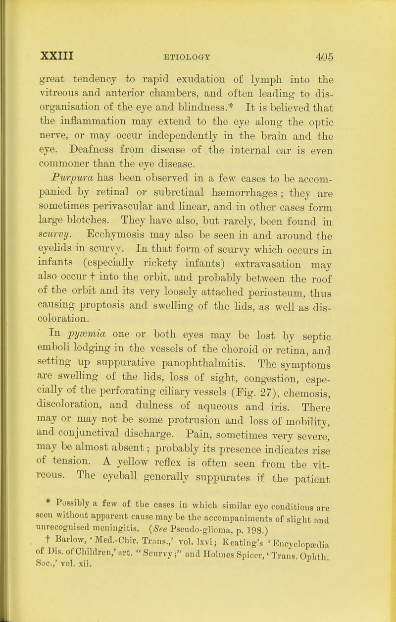 great tendency to rapid exudation of lymph into the vitreous and anterior chambers, and often leading to dis- organisation of the eye and blindness.* It is believed that the inflammation may extend to the eye along the optic nerve, or may occur independently in the brain and the eye. Deafness from disease of the internal ear is even commoner than the eye disease. Purpura has been observed in a few cases to be accom- panied by retinal or subretinal haemorrhages; they are sometimes perivascular and linear, and in other cases form large blotches. They have also, but rarely, been found in scurvy. Ecchymosis may also be seen in and around the eyelids in scurvy. In that form of scurvy which occurs in infants (especially rickety infants) extravasation may also occur f into the orbit, and probably between the roof of the orbit and its very loosely attached periosteum, thus causing proptosis and swelling of the lids, as well as dis- coloration. In pyaemia one or both eyes may be lost by septic emboli lodging in the vessels of the choroid or retina, and setting up suppurative panophthalmitis. The symptoms are swelling of the lids, loss of sight, congestion, espe- cially of the perforating ciliary vessels (Fig. 27), chemosis, discoloration, and dulness of aqueous and iris. There may or may not be some protrusion and loss of mobility, and conjunctival discharge. Pain, sometimes very severe, may be almost absent; probably its presence indicates rise of tension. A yellow reflex is often seen from the vit- reous. The eyeball generally suppurates if the patient * Possibly a few of the cases iu which similar eye couditioiis are seen without apparent cause may be the accompaniments of slight and unrecognised meningitis, (^-^e Pseudo-glioma, p. 198.) t Barlow, ' Med.-Chir. Trans.,' vol. Ixvi; Keating's 'Encyclopaedia of Dis. of Children,' nrt.  Scurvy ; and Holmes Spicer,' Trans. Ophth Soc.,' vol. xii.