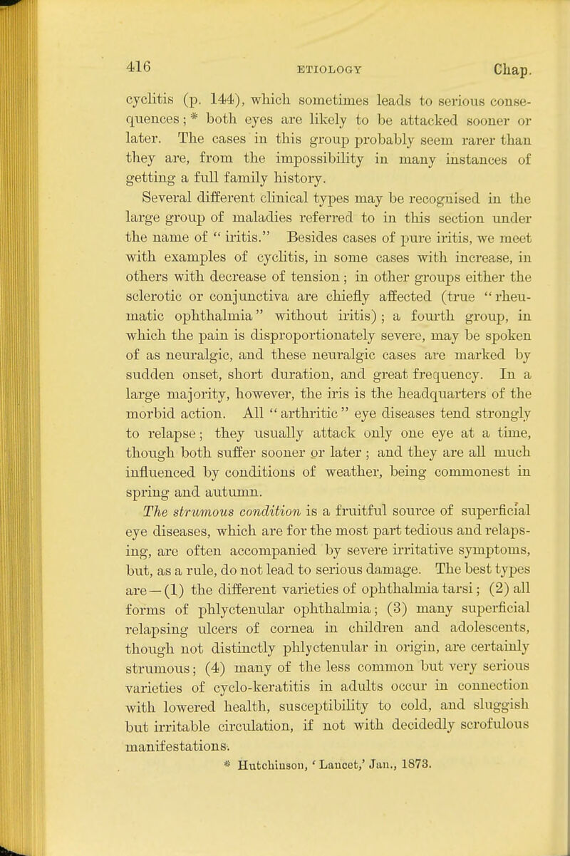 cyclitis (p. 144), which sometimes leads to serious conse- quences ; * both eyes are likely to be attacked sooner or later. The cases in this group probably seem rarer than they are, from the impossibility in many instances of getting a full family history. Several different cHnical types may be recognised in the large group of maladies referred to in this section under the name of  iritis. Besides cases of pure iritis, we meet with examples of cyclitis, in some cases with increase, in others with decrease of tension; in other groups either the sclerotic or conjunctiva are chiefly affected (true rheu- matic ophthalmia without iritis) ; a foui'th group, in which the pain is disproportionately severe, may be spoken of as neuralgic, and these neuralgic cases are marked by sudden onset, short duration, and great frequency. In a large majority, however, the iris is the headquarters of the morbid action. All arthritic eye diseases tend strongly to relapse; they usually attack only one eye at a time, though both suffer sooner or later ; and they are all much influenced by conditions of weather, being commonest in spring and autumn. The strumous condition is a fruitful source of superficial eye diseases, which are for the most part tedious and relaps- ing, are often accompanied by severe irritative symptoms, but, as a rule, do not lead to serious damage. The best types are —(1) the different varieties of ophthalmia tarsi; (2) all forms of phlyctenular ophthalmia; (3) many superficial relapsing ulcers of cornea in children and adolescents, though not distinctly phlyctenular in origin, are certainly strumous; (4) many of the less common but very serious varieties of cyclo-keratitis in adults occur in connection with lowered health, susceptibility to cold, and sluggish but irritable circulation, if not with decidedly scrofulous manifestations-. * Hutchiuson, ' Lancet,' Jan., 1873.