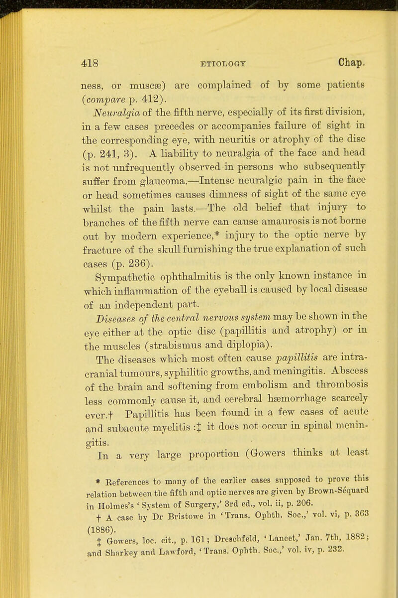 ness, or muscse) are complained of by some patients (compare p. 412). Neuralgia of the fifth nerve, especially of its first division, in a few cases precedes or accompanies failure of sight in the corresponding eye, with neuritis or atrophy of the disc (p. 241, 3). A liability to neuralgia of the face and head is not unfrequently observed in persons who subsequently suffer from glaucoma.—Intense neuralgic pain in the face or head sometimes causes dimness of sight of the same eye whilst the pain lasts.—The old belief that injury to branches of the fifth nerve can cause amaurosis is not borne out by modern experience,* injury to the optic nerve by fracture of the sloill furnishing the true explanation of such cases (p. 236). Sympathetic ophthalmitis is the only known instance in which inflammation of the eyeball is caused by local disease of an independent part. Diseases of the central nervous system may be shown in the eye either at the optic disc (papillitis and atrophy) or in the muscles (strabismus and diplopia). The diseases which most often cause papillitis are intra- cranial tumours, syphilitic growths, and meningitis. Abscess of the brain and softening from embolism and thrombosis less commonly cause it, and cerebral haemorrhage scarcely ever.f Papillitis has been found in a few cases of acute and subacute myelitis :J it does not occur in spinal menin- gitis. In a very large proportion (Growers thinks at least * References to many of the earlier cases supposed to prove tins relation between tlie fifth and optic nerves are given by Brown-Sequard in Holmes's ' System of Surgery,' 3rd ed., vol. ii, p. 206. t A case by Dr Bristowe in 'Trans. Ophth. Soc.,' vol. vi, p. 363 (1886). I Gowers, loc. cit., p. 161; Dreschfeld, 'Lancet,' Jan. 7th, 1882; and Sharkey and Lawford, ' Trans. Ophth. Soc.,' vol. iv, p. 232.