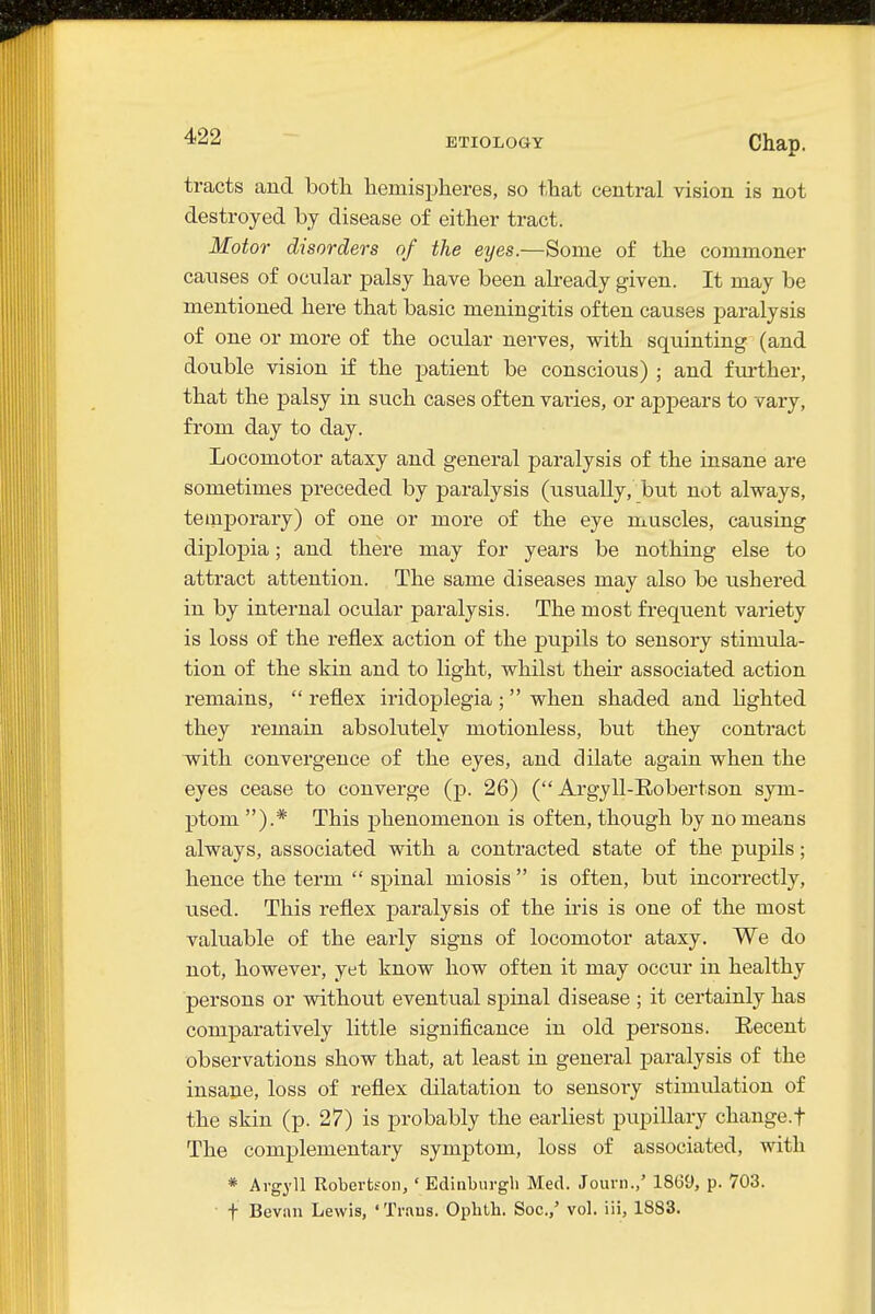 ETIOLOGY Chap. tracts and both hemispheres, so that central vision is not destroyed by disease of either tract. Motor disorders of the eyes.—Some of the commoner causes of ocular palsy have been already given. It may be mentioned here that basic meningitis often causes paralysis of one or more of the ocular nerves, with squinting (and double vision if the patient be conscious) ; and further, that the palsy in such cases often varies, or appears to vary, from day to day. Locomotor ataxy and general paralysis of the insane are sometimes preceded by paralysis (usually, but not always, temporary) of one or more of the eye muscles, causing diplopia; and there may for years be nothing else to attract attention. The same diseases may also be ushered in by internal ocular paralysis. The most frequent variety is loss of the reflex action of the pupils to sensory stimula- tion of the skin and to light, whilst their associated action remains,  reflex iridoplegia ;  when shaded and lighted they remain absolutely motionless, but they contract with convergence of the eyes, and dilate again when the eyes cease to converge (p. 26) (Argyll-Robertson sym- ptom ).* This phenomenon is often, though by no means always, associated with a contracted state of the pupils; hence the term  spinal miosis  is often, but incorrectly, used. This reflex paralysis of the iris is one of the most valuable of the early signs of locomotor ataxy. We do not, however, yet know how often it may occur in healthy persons or without eventual spinal disease ; it certainly has comparatively little significance in old persons. Eecent observations show that, at least in general paralysis of the insane, loss of reflex dilatation to sensory stimulation of the skin (p. 27) is probably the earliest piipillary change.f The complementary symptom, loss of associated, with * Argyll Robertson, ' Edinburgh Med. Journ.,' 18G9, p. 703. t Bevan Lewis, ' Trans. Oplith. Soc.,' vol. iii, 1883.