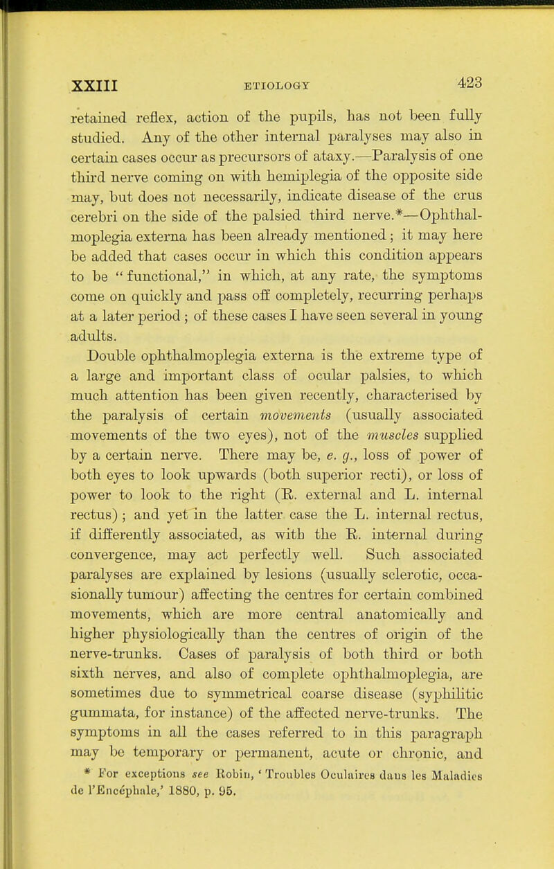 retained reflex, action of the pupils, has not been fully studied. Any of the other internal j)aralyses may also in certain cases occur as precursors of ataxy.—Paralysis of one third nerve coming on with hemiplegia of the opposite side may, but does not necessarily, indicate disease of the crus cerebri on the side of the palsied third nerve.*—Ophthal- moplegia externa has been already mentioned; it may here be added that cases occui- in which this condition appears to be  functional, in which, at any rate, the symptoms come on quickly and pass off completely, recurring perhaps at a later period ; of these cases I have seen several in young adults. Double ophthalmoplegia externa is the extreme type of a large and imj)ortant class of ocular palsies, to which much attention has been given recently, characterised by the paralysis of certain movements (usually associated movements of the two eyes), not of the muscles supplied by a certain nerve. There may be, e. g., loss of power of both eyes to look upwards (both superior recti), or loss of power to look to the right (R. external and L. internal rectus) ; and yet in the latter case the L. internal rectus, if differently associated, as with the R. internal during convergence, may act perfectly well. Such associated paralyses are explained by lesions (usually sclerotic, occa- sionally tumour) affecting the centres for certain combined movements, which are more central anatomically and higher physiologically than the centres of origin of the nerve-trunks. Cases of paralysis of both third or both sixth nerves, and also of complete ophthalmoplegia, are sometimes due to symmetrical coarse disease (syphilitic gummata, for instance) of the affected nerve-trunks. The symptoms in all the cases referred to in this paragraph may be temporary or pennanent, acute or chronic, and * For exceptions see Robin, ' Troubles Oculiiiros daus les Maladies de I'Encephale,' 1880, p. 95.