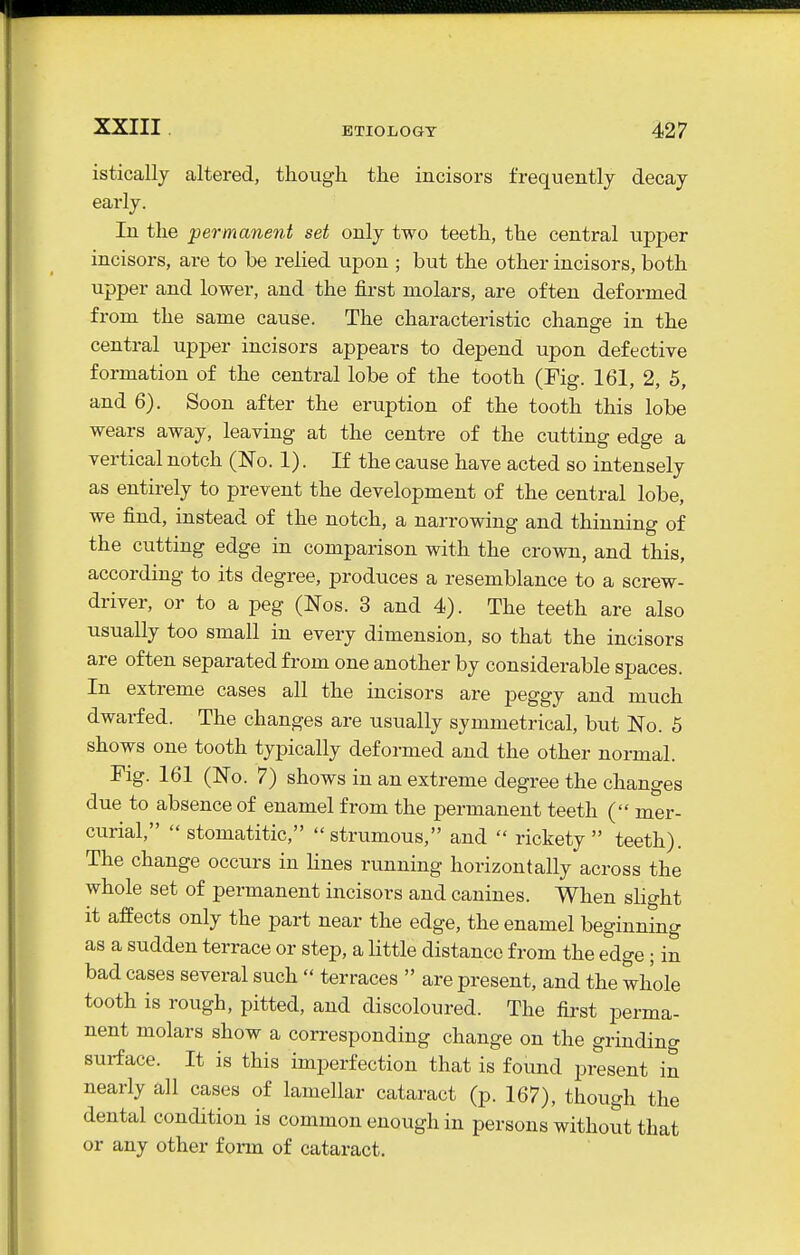 istically caltered, though the incisors frequently decay- early. In the permanent set only two teeth, the central upper incisors, are to be relied upon ; but the other incisors, both upper and lower, and the first molars, are often deformed from the same cause. The characteristic change in the central upper incisors appears to depend upon defective formation of the central lobe of the tooth (Fig. 161, 2, 5, and 6). Soon after the eruption of the tooth this lobe wears away, leaving at the centre of the cutting edge a vertical notch (No. 1). If the cause have acted so intensely as entirely to prevent the development of the central lobe, we find, instead of the notch, a narrowing and thinning of the cutting edge in comparison with the crown, and this, according to its degree, produces a resemblance to a screw- driver, or to a peg (Nos. 3 and 4). The teeth are also usually too small in every dimension, so that the incisors are often separated from one another by considerable spaces. In extreme cases all the incisors are peggy and much dwarfed. The changes are usually symmetrical, but No. 5 shows one tooth typically deformed and the other normal. Fig. 161 (No. 7) shows in an extreme degree the changes due to absence of enamel from the permanent teeth ( mer- curial,  stomatitic, strumous, and  rickety teeth). The change occurs in lines rimning horizontally across the whole set of permanent incisors and canines. When shght it affects only the part near the edge, the enamel beginning as a sudden terrace or step, a little distance from the edge; in bad cases several such  terraces  are present, and the whole tooth is rough, pitted, and discoloured. The first perma- nent molars show a corresponding change on the grinding surface. It is this imperfection that is found present in nearly all cases of lamellar cataract (p. 167), though the dental condition is common enough in persons without that or any other form of cataract.