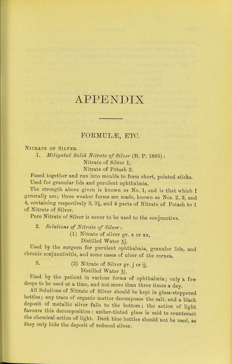 APPENDIX FOEMULiE, ETC. NlTEATE OF SiLVEE. 1. Mitigated Solid Nitrate of Silver (B. P. 1885): Nitrate of Silver 1, Nitrate of Potash 2. Fused together and run into moulds to form short, pointed sticks. Used for granular lids and purulent ophthalmia. The strength above given is known as No. 1, and is that which I generally use; three weaker forms are made, known as Nos. 2, 3, and 4, containing respectively 3, 3 J, and 4 parts of Nitrate of Potash to 1 of Nitrate of Silver. Pure Nitrate of Silver is never to be used to the conjunctiva. 2. Solutions of Nitrate of Silver: (1) Nitrate of silver gr. x or xx, Distilled Water ^j. Used by the surgeon for purulent ophthalmia, granular lids, and chronic conjunctivitis, and some cases of ulcer of the cornea. 3. (2) Nitrate of Silver gr. j or ij. Distilled Water ^j. Used by the patient in various forms of ophthalmia; only a few drops to be used at a time, and not .more than three times a day. All Solutions of Nitrate of Silver should be kept in glass-stoppered bottles; any trace of organic matter decomposes the salt, and a black deposit of metallic silver falls to the bottom; the action of light favours this decomposition: amber-tinted glass is said to counteract the chemical action of light. Dark blue bottles should not be used, as they only hide the deposit of reduced silver. ' '
