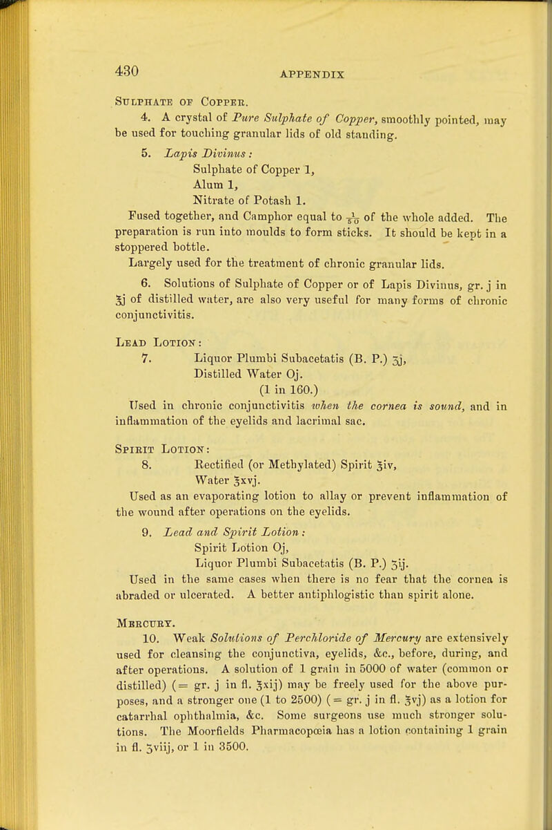 Sulphate of Coppeh. 4. A crystal of Fure SvX-pTiate of Copper, smoothly pointed, may be used for touching griinular lids of old standing. 5. Lapis Divinus : Sulphate of Copper 1, Alum 1, Nitrate of Potash 1. Fused together, and Camphor equal to -J^ of the whole added. The preparation is run into moulds to form sticks. It should be kept in a stoppered bottle. Largely used for the treatment of chronic granular lids. 6. Solutions of Sulphate of Copper or of Lapis Divinus, gr. j in 5j of distilled water, are also very useful for many forms of chronic conjunctivitis. Lead Lotion: 7. Liquor Plumbi Subacetatis (B. P.) 5j, Distilled Water Oj. (1 in 160.) Used in chronic conjunctivitis tvhen the cornea is sound, and in inflammation of the eyelids and lacrimal sac. Spieit Lotion: 8. Rectified (or Methylated) Spirit s'lv. Water 5xvj. Used as an evaporating lotion to allay or prevent inflammation of the wound after operations on the eyelids. 9. Lead and Spirit Lotion: Spirit Lotion Oj, Liquor Plumbi Subacetatis (B. P.) 5ij. Used in the same cases when there is no fear that the cornea is abraded or ulcerated. A better antiphlogistic than spirit alone. Mekcubt. 10. Weak Solutions of Ferchloride of Mercury are extensively used for cleansing the conjunctiva, eyelids, &c., before, during, and after operations. A solution of 1 grain in 5000 of water (common or distilled) (= gr. j in fl. ^xij) may be freely used for the above pur- poses, and a stronger one (1 to 2500) (= gr. j in fl. 5vj) as a lotion for catarrhal ophthalmia, &c. Some surgeons use much stronger solu- tions. The Moorfields Pharmacopoeia has a lotion containing 1 grain in fl. 3viij, or 1 in 3500.