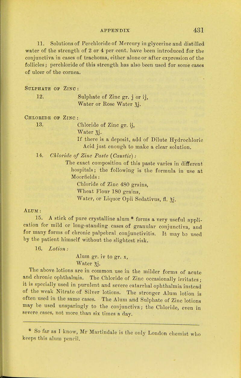 11. Solutions of Perchloride of Mercury in glycerine and distilled water of the strength of 2 or 4 per cent, have been introduced for the conjunctiva in cases of trachoma, either alone or after expression of the follicles; perchloride of this strength has also been used for some cases of ulcer of the cornea. Sulphate op Zino: 12. Sulphate of Zinc gr. j or ij. Water or Rose Water ^, Chiobide op Zinc : 13. Chloride of Zinc gr. ij. Water *j. If there is a deposit, add of Dilute Hydrochloric Acid just enough to make a clear solution, 14. Chloride of Zinc Paste (^Caustic): The exact composition of this paste varies in different hospitals; the following is the formula in use at Moorfields: Chloride of Zinc 480 grains. Wheat Flour 180 grains. Water, or Liquor Opii Sedativus, fl. *j. Alitm: 15. A stick of pure crystalline alum * forms a very useful appli- cation for mild or long-standing cases of granular conjunctiva, and for many forms of chronic palpebral conjunctivitis. It may be used by the patient himself without the slightest risk. 16. Lotion : Alum gr. iv to gr. x. Water 5j, The above lotions are in common use in the milder forms of acute and chronic ophthalmia. The Chloride of Zinc occasionally irritates; it is specially used in purulent and severe catarrhal ophthalmia instead of the weak Nitrate of Silver lotions. The stronger Alum lotion is often used in the same cases. The Alum and Sulphate of Zinc lotions may be used unsparingly to the conjunctiva; the Chloride, even in severe cases, not more than six times a day. * So far as I know, Mr Martindale is the only London chemist who keeps this alum pencil.