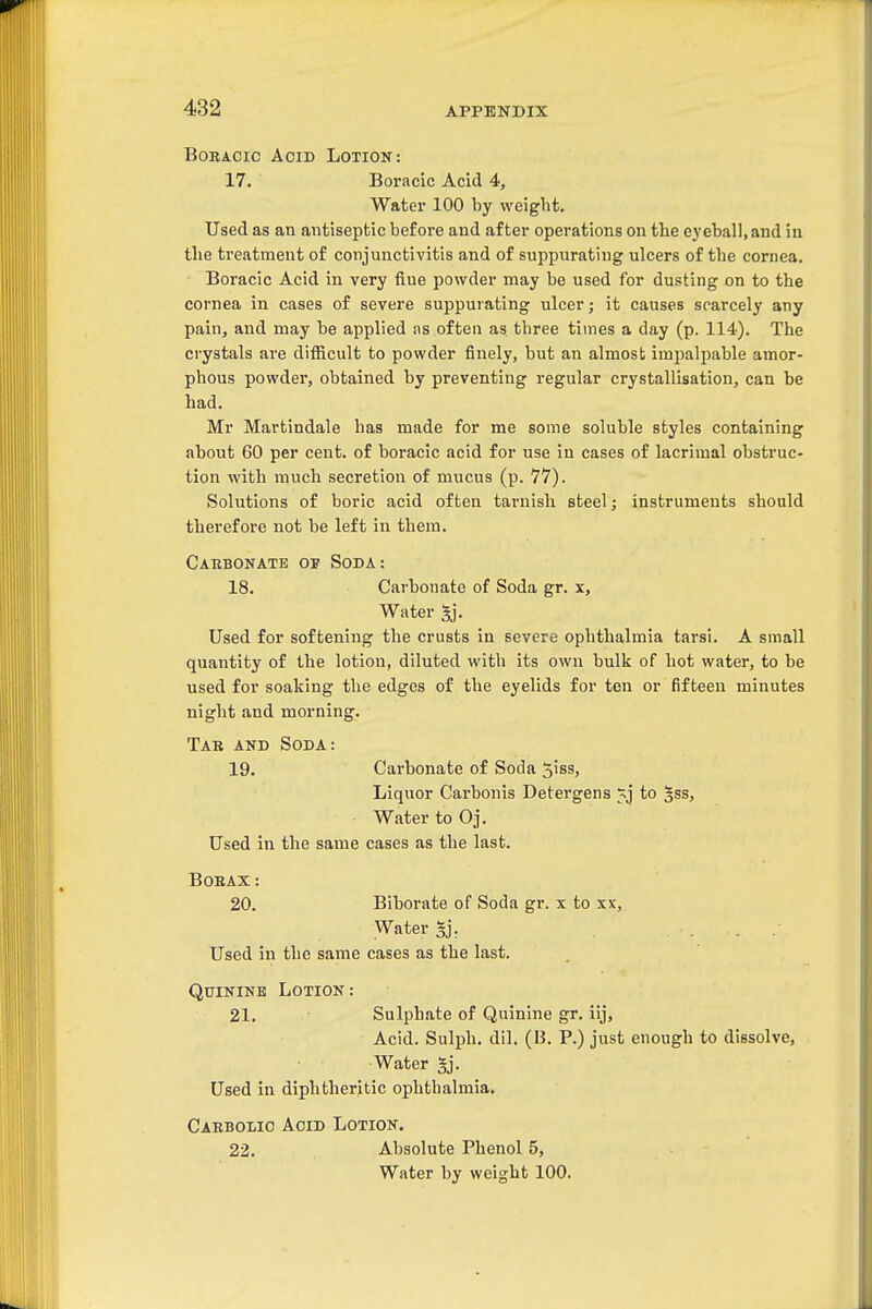 BoBACic Acid Lotion: 17. Boracic Acid 4, Water 100 by weight. Used as an antiseptic before and after operations on the ej'eball.and iu the treatment of conjunctivitis and of suppurating ulcers of the cornea. Boracic Acid in very fine powder may be used for dusting on to the cornea in cases of severe suppurating ulcer; it causes scarcely any pain, and may be applied ns often as three times a day (p. 114). The crystals are difficult to powder finely, but an almosb impalpable amor- phous powder, obtained by preventing regular crystallisation, can be had. Mr Martindale has made for me some soluble styles containing about 60 per cent, of boracic acid for use in cases of lacrimal obstruc- tion with much secretion of mucus (p. 77). Solutions of boric acid often tarnish steel; instruments should therefore not be left in them. Carbonate of Soda: 18. Carbonate of Soda gr. x. Water gj. Used for softening the crusts in severe ophthalmia tarsi. A small quantity of the lotion, diluted with its own bulk of hot water, to be used for soaking the edges of the eyelids for ten or fifteen minutes night and morning. Tab and Soda: 19. Carbonate of Soda Jiss, Liquor Carbonis Detergens to |ss, Water to Oj. Used in the same cases as the last. BOEAX: 20. Biborate of Soda gr. x to xx. Water 5j\ Used in the same cases as the last. Quinine Lotion : 21. Sulphate of Quinine gr. iij. Acid. Sulph. dil. (B. P.) just enough to dissolve. Water §j. Used in diphtheritic ophthalmia. Caebolio Aoid Lotion. 22. Absolute Phenol 5, Water by weight 100.