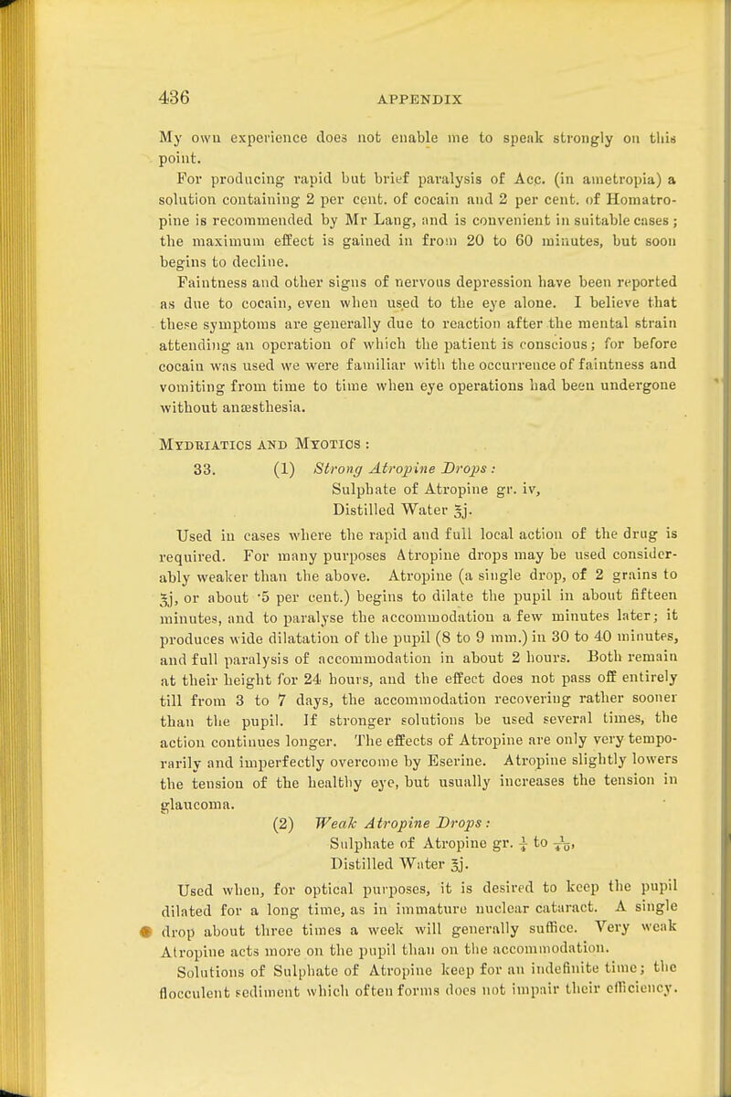 My owu experience does not enable me to speak strongly on this point. For prodacing rapid but brief paralysis of Acc. (in ametropia) a solution containing 2 per cent, of cocain and 2 per cent, of Homatro- pine is recommended by Mr Lang, and is convenient in suitable cases; the maximum effect is gained in from 20 to 60 minutes, but soon begins to decline. Faintness and other signs of nervous depression have been reported as due to cocain, even when used to the eye alone. I believe that these symptoms are generally due to reaction after the mental strain attending an operation of which the patient is conscious; for before cocaiu was used we were familiar with the occurrence of faintness and vomiting from time to time when eye operations had been undergone without anffisthesia. Mydbiatics and Myotics : 33. (1) Strong Atropine Dro^^s : Sulphate of Atropine gr. iv. Distilled Water gj. Used in cases where the rapid and full local action of the drug is required. For many purposes Atropine drops may be used consider- ably weaker than the above. Atropine (a single drop, of 2 grains to 5j, or about 5 per cent.) begins to dilate the pupil in about fifteen minutes, and to paralyse the accommodation a few minutes later; it produces wide dilatation of the pupil (8 to 9 mm.) in 30 to 40 minutes, and full paralysis of accommodation in about 2 hours. Both remain at their height for 24 hours, and the effect does not pass off entirely till from 3 to 7 days, the accommodation recovering rather sooner than the pupil. If stronger solutions be used several times, the action continues longer. The effects of Atropine are only very tempo- rarily and imperfectly overcome by Eserine. Atropine slightly lowers the tension of the healthy eye, but usually increases the tension in glaucoma. (2) Weak Atropine Drops: Sulphate of Atropine gr. ^ to Distilled Water Jj. Used when, for optical purposes, it is desired to keep the pupil dilated for a long time, as in immature nuclear cataract. A single • drop about three times a week will generally suffice. Very weak Atropine acts more on the pupil than on the accommodation. Solutions of Sulphate of Atropine keep for an indefinite time; the flocculent Fediment which often forms docs not impair their efficiency.