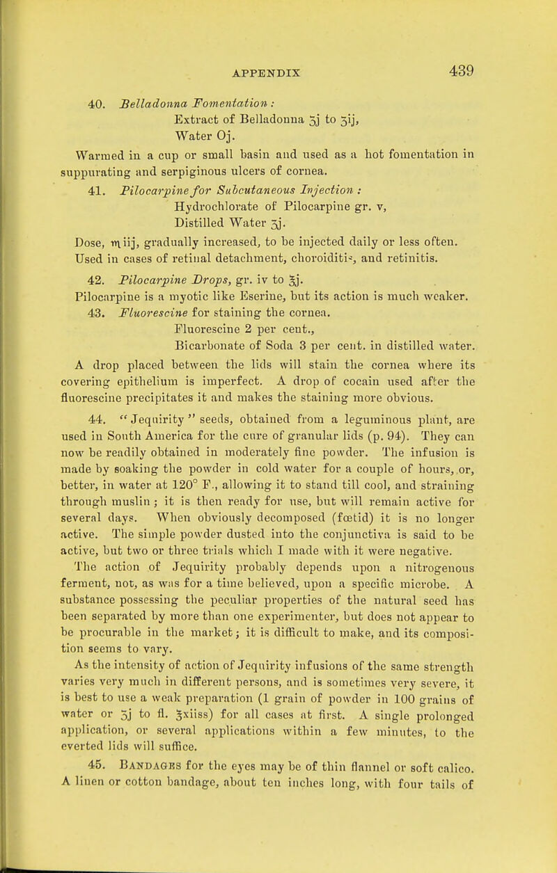 40. Belladonna Fomentation : Extract of Belladonna 3j to 5!], Water Oj. Warmed in a cup or small basin and used as a hot fomentation in suppurating and serpiginous ulcers of cornea. 41. Pilocarpine for Subcutaneous Injection : Hydrochlorate of Pilocarpine gr. v, Distilled Water 3j. Dose, rniiji gradually increased, to be injected daily or less often. Used in cases of retinal detachment, choroiditi-% and retinitis. 42. Pilocarpine Drops, gr. iv to §j. Pilocarpine is a myotic like Eserine, but its action is much weaker. 43. Fluorescine for staining the cornea. Fluorescine 2 per cent.. Bicarbonate of Soda 3 per cent, in distilled water. A drop placed between the lids will stain the cornea where its covering epithelium is imperfect. A drop of cocain used after the fluorescine precipitates it and makes the staining more obvious. 44.  Jequirity  seeds, obtained from a leguminous plant, are used in South America for the cure of granular lids (p. 94). They can now be readily obtained in moderately fine powder. The infusion is made by soaking the powder in cold water for a couple of hours, or, better, in water at 120° F., allowing it to stand till cool, and straining through muslin ; it is then ready for nse, but will remain active for several days. When obviously decomposed (foetid) it is no longer active. The simple powder dusted into the conjunctiva is said to be active, but two or three trials which I made with it were negative. The action of Jequirity probably depends upon a nitrogenous ferment, not, as was for a time believed, upon a specific microbe. A substance possessing the peculiar properties of the natural seed has been separated by more than one experimenter, but does not appear to be procurable in the market j it is difiicult to make, and its composi- tion seems to vary. As the intensity of action of Jequirity infusions of the same strength varies very much in different persons, and is sometimes very severe, it is best to use a weak preparation (1 grain of powder in 100 grains of water or 5j to fl. ^xiiss) for all cases at first. A single prolonged application, or several applications within a few minutes, to the everted lids will suffice. 45. Bandaqbs for the eyes may be of thin flannel or soft calico. A linen or cotton bandage, about ten inches long, with four tails of
