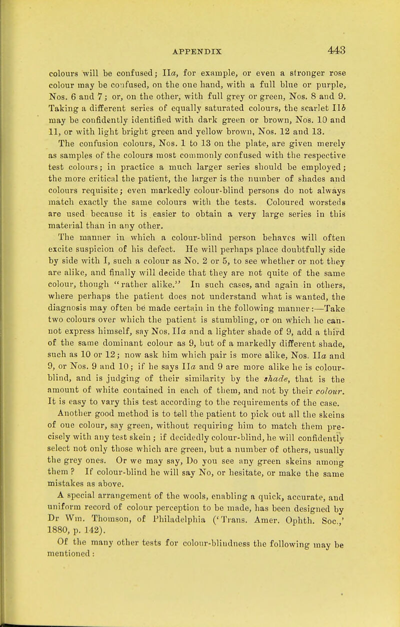 colours will be confused; Ila, for example, or even a stronger rose colour may be co'ifused, on the one hand, with a full blue or purple, Nos. 6 aud 7; or, ou the other, with full grey or green, Nos. 8 and 9. Taking a different series of equally saturated colours, the scarlet lib may be confidently identified with dark green or brown, Nos. 10 and 11, or with light bright green and yellow brown, Nos. 12 and 13. The confusion colours, Nos. 1 to 13 on the plate, are given merely as samples of the colours most commonly confused with the respective test colours; in practice a much larger series should be employed; the more critical the patient, the larger is the number of shades and colours requisite; even markedly colour-blind persons do not always match exactly the same colours with the tests. Coloured worsteds are used because it is easier to obtain a very large series in this matei ial than in any other. The manner in which a colour-blind person behaves will often excite suspicion of his defect. He will perhaps place doubtfully side by side with I, such a colour as No. 2 or 5, to see whether or not they are alike, and finally will decide that they are not quite of the same colour, though rather alike. In such cases, and again in others, where perhaps the patient does not understand what is wanted, the diagnosis may often be made certain in the following manner:—Take two colours over which the patient is stumbling, or on which he can- not express himself, say Nos. Ila and a lighter shade of 9, add a third of the same dominant colour as 9, but of a markedly different shade, such as 10 or 12; now ask him which pair is more alike, Nos. Ila and 9, or Nos. 9 and 10; if he says Ila and 9 are more alike he is colour- blind, and is judging of their similarity by the shade, that is the amount of white contained in each of them, and not by their colour. It is easy to vary this test according to the requirements of the case. Another good method is to tell the patient to pick out all the skeins of oue colour, say green, without requiring him to match them pre- cisely with any test skein ; if decidedly colour-blind, he will confidently select not only those which are green, but a number of others, usually the grey ones. Or we may say, Uo you see any green skeins among them ? If colour-blind he will say No, or hesitate, or make the same mistakes as above. A special arrangement of the wools, enabling a quick, accurate, aud uniform record of colour perception to be made, has been designed by Dr VVm. Thomson, of Philadelphia ('Trans. Amer. Ophth. See.,' 1880, p. 142). Of the many other tests for colour-blindness the following may be mentioned: