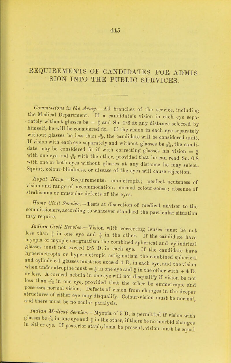 EEQUIREMENTS OF CANDIDATES FOR ADMIS- SION INTO THE PUBLIC SERVICES. Coinmissions hi the Armi/.—AU branches of the service, including the Medical Department. If a candidate's vision in each eye sepa- rately without gla.sses be =.f and Sn. 0-6 at any distance selected by himself, he will be considered fit. If the vision in each eye separately without glasses be less than the candidate will be considered unfit. If vision with each eye separately and without glasses be J^, the candi- date may be considered fit if with correcting glasses his vision = & with one eye and ^ with the other, provided that he can read Su. 0-8 with one or both eyes without glasses at any distance he may select. Squnit, colour-blindness, or disease of the eyes will cause rejection. Soyal iVa«y.—Requirements : emmetropia ; perfect acuteuess of vision and range of accommodation; normal colour-sense; absence of strabismus or muscular defects of the eyes. Some Civil Service.-Teats at discretion of medical adviser to the commissioners, according to whatever standard the particular situation may require. Indian Civil Service.-Yis\on with correcting lenses must be not less than ^ in one eye and ^ in the other. If the candidate have myopia or myopic astigmatism the combined splierical and cylindrical glasses inust not exceed 2 5 D. in each eye. If the candidate have hypermetropia or hypermetropic astigmatism the combined spherical and cylindrical glasses must not exceed 4 D. in each eye, and the vision when under atropine must = ^ iu one eye and | in the other with + 4 D or less. A corneal nebula in one eye will not disqualify if vision be not less than -J^^ m one eye, provided that the other be emmetropic and possesses normal vision. Defects of vision from changes in the deeper structures of either eye may disqualify. Colour-vision must be normal and there must be no ocular paralysis. Indian Medical Service.- Myopia of 5 D. is permitted if vision with g asses be in one eye and . in the other, if there bo no morbid change ... ether eye. If posterior staphyloma be present, vision must he equi