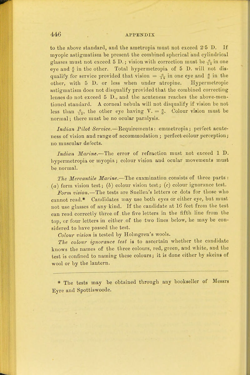 to the above standard, and the ametropia raust not exceed 2 5 D. If myopic astigmatism be present the combined splierical and cylindrical glasses must not exceed 5 D.; vision with correction must be^\in one eye and § in the other. Total hypermetropia of 5 1). will not dis- qualify for service provided that vision = in one eye and f in the other, with 5 D. or less when under atropine. Hypermetropic astigmatism does not disqualify provided that the combined correcting lenses do not exceed 5 D., and the acuteness reaches the above-men- tioned standard. A corneal nebula will not disqualify if vision be not less than the other eye having V. = f. Colour vision must be normal; there must be no ocular paralysis. Indian Pilot Service.—Requirements: emmetropia; perfect acute- ness of vision and range of accommodation ; perfect colour perception; no muscular defects. Indian Maritie.—The error of refraction must not exceed 1 D. liypermetropia or myopia; colour vision and ocular movements must be. normal. The Mercantile Marine.—The examination consists of three parts : (a) form vision test; (6) colour vision test; (c) colour ignorance test. Form vision.—The tests are Snellen's letters or dots for those who cannot read.* Candidates may use both eyes or either eye, but must not use glasses of any kind. If the candidate at 16 feet from the test can read correctly three of the five letters in the fifth line from the top, or four letters in either of the two lines below, he may be con- sidered to have passed the test. Colour vision is tested by Holmgren's wools. The colour ignorance test is to ascertain whether the candidate knows the names of the three colours, red, green, and white, and the test is confined to naming these colours; it is done either by skeins of wool or by the lantern. * The tests may be obtained through any bookseller of Messrs Eyre and Spottiswoode.
