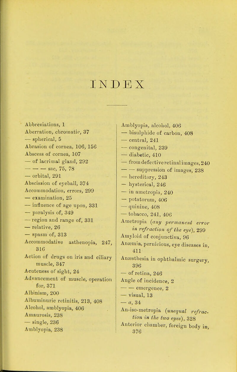 INDEX Abbreviations, 1 Aberration, chromatic, 37 — spherical, 5 Abrasion of cornea, 106, 156 Abscess of cornea, 107 — of lacrimal gland, 292 sac, 75, 78 — orbital, 291 Abscission of eyeball, 374 Accommodation, errors, 299 — examination, 25 — influence of age upon, 331 — paralysis of, 349 — region and range of, 331 — relative, 26 — spasm of, 313 Accommodative asthenopia, 247, 316 Action of drugs on iris and ciliary muscle, 347 Acuteness of sight, 24 Advancement of muscle, operation for, 371 Albinism, 200 Albuminuric retinitis, 213, 408 Alcohol, amblyopia, 406 Amaurosis, 238 — single, 236 Amblyopia, 238 Amblyopia, alcohol, 406 — bisulphide of carbon, 408 — central, 241 — congenital, 239 — diabetic, 410 — from defective retinal images, 240 suppression of images, 238 — hereditary, 243 — hysterical, 246 — in amefcropiii, 240 — potatorum, 406 — quinine, 408 — tobacco, 241, 406 Ametropia [any 'permanent error in refraction of the eye), 299 Amyloid of conjunctiva, 96 Anajmia, pernicious, eye diseases in, 411 Anajsthesia in ophthalmic surgery, 396 — of retina, 246 Angle of incidence, 2 emergence, 2 — visual, 13 — a, 34 An-iso-metropia (unequal refrac. Hon in the ttoo eyes), 328 Anterior chamber, foreign body in 376
