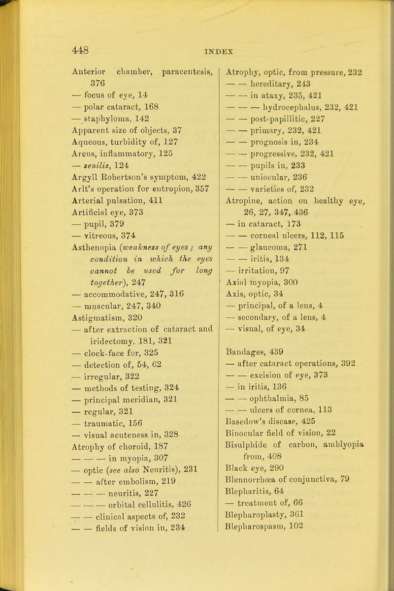 Anterior chamber, paracentesis, 376 — focus of eye, 14 ■— polar cataract, 168 — staphyloma, 142 Apparent size of objects, 37 Aqueous, turbidity of, 127 Arcus, inflammator}', 125 — senilis, 124 Argyll Robertson's symptom, 422 Arlt's operation for entropion, 357 Arterial pulsation, 411 Artificial eye, 373 — pupil, 379 — vitreous, 374 Asthenopia (weakness of eyes ; any condition in lohich the eye's cannot he used for long together), 247 — accommodative, 247, 316 — muscular, 247, 340 Astigmatism, 320 — after extraction of cataract and iridectomy, 181, 321 — clock-face for, 325 — detection of, 54, 62 — irregular, 322 — methods of testing, 324 — principal meridian, 321 — regular, 321 — traumatic, 156 — visual acuteness in, 328 Ati'ophy of choroid, 187 in myopia, 307 — optic {see also Neuritis), 231 after embolism, 219 neuritis, 227 orbital cellulitis, 426 clinical aspects of, 232 fields of vision in, 234 Atrophy, optic, from pressure, 232 hereditary, 243 in ataxy, 235, 421 hydrocephalus, 232, 421 post-papiilitic, 227 primary, 232, 421 prognosis in, 234 progressive, 232, 421 pupils iu, 233 uniocular, 236 varieties of, 232 Atropine, action on healthy eye, 26, 27, 347, 436 — in cataract, 173 corneal ulcers^ 112, 115 glaucoma, 271 iritis, 134 — irritation, 97 Axial myopia, 300 Axis, optic, 34 — principal, of a lens, 4 — secondary, of a lens, 4 — visual, of eye, 34 Bandages, 439 — after cataract operations, 392 excision of eye, 373 — in iritis, 136 ophthalmia, 85 — — ulcers of cornea, 113 Basedow's disease, 425 Binocular field of vision, 22 Bisulphide of carbon, amblyopia from, 408 Black eye, 290 Blennorrhcea of conjunctiva, 79 Blepharitis, 64 — treatment of, 66 Blepharoplasty, 361 Blepharospasm, 102