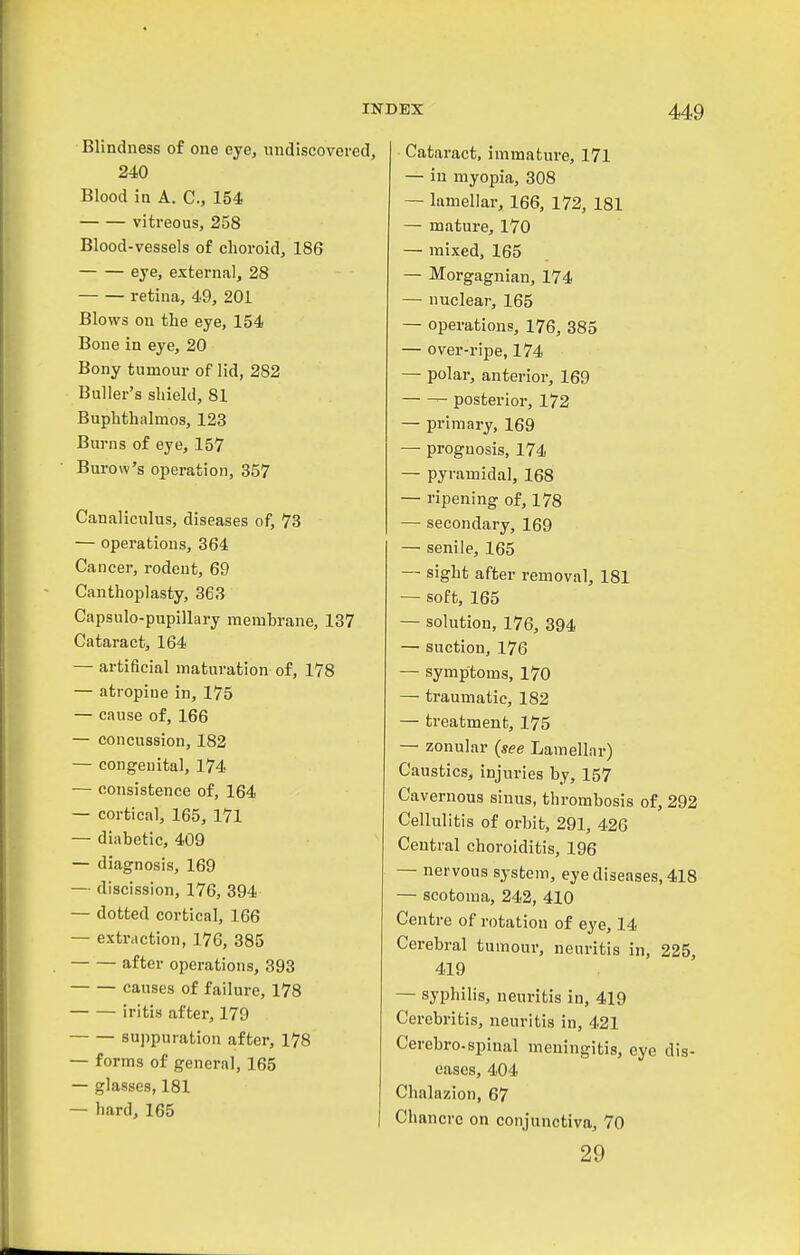 Blindness of one eye, undiscovered, 240 Blood in A. C, 154 vitreous, 258 Blood-vessels of choroid, 186 eye, external, 28 retina, 49, 201 Blows on the eye, 154 Bone in eye, 20 Bony tumour of lid, 282 Buller's shield, 81 Buphthalmos, 123 Burns of eye, 157 Burow's operation, 357 Canaliculus, diseases of, 73 — operations, 364 Cancer, rodent, 69 Canthoplasty, 363 Capsulo-pupillary membrane, 137 Cataract, 164 — artificial maturation of, 178 — atropine in, 175 — cause of, 166 — concussion, 182 — congenital, 174 — consistence of, 164 — cortical, 165, 171 — diabetic, 409 — diagnosis, 169 — discission, 176, 394 — dotted cortical, 166 — extraction, 176, 385 after operations, 393 causes of failure, 178 iritis after, 179 suppuration after, 178 — forms of general, 165 — glasses, 181 — hard, 165 Cataract, immature, 171 — in myopia, 308 — lamellar, 166, 172, 181 — mature, 170 — mixed, 165 — Morgagnian, 174 — nuclear, 165 — operations, 176, 385 — over-ripe, 174 — polar, anterior, 169 posterior, 172 — primary, 169 — prognosis, 174 — pyramidal, 168 — ripening of, 178 — secondary, 169 — senile, 165 — sight after removal, 181 — soft, 165 — solution, 176, 394 — suction, 176 — symptoms, 170 — traumatic, 182 — treatment, 175 — zonular (see Lamellar) Caustics, injuries by, 157 Cavernous sinus, thrombosis of, 292 Cellulitis of orbit, 291, 426 Central choroiditis, 196 — nervous system, eye diseases, 418 — scotoma, 242, 410 Centre of rotation of eye, 14 Cerebral tumour, neuritis in, 225, 419 — syphilis, neuritis in, 419 Cerebritis, neuritis in, 421 Cerebro-spinal meningitis, eye dis- eases, 404 Chalazion, 67 Chancre on conjunctiva, 70 29