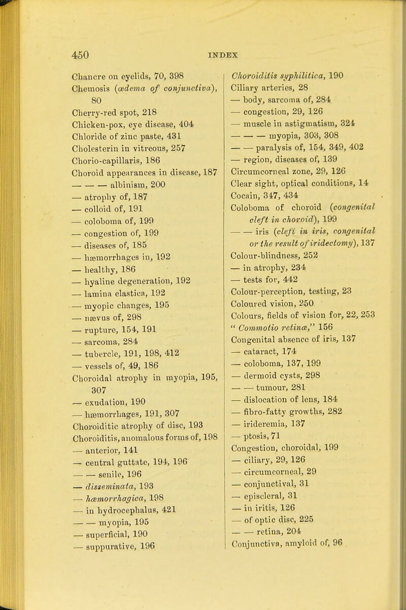 Chancre on eyelids, 70, 398 Chemosis {oedema of conjunctiva), 80 Cherry-red spot, 218 Chicken-pox, eye disease, 404 Chloride of zinc paste, 431 Cholesterin in vitreous, 257 Chorio-capillaris, 186 Choroid appearances in disease, 187 albinism, 200 — atrophy of, 187 — colloid of, 191 — coloboma of, 199 — congestion of, 199 — diseases of, 185 — lisemorrhages in, 192 — healthy, 186 — hyaline degeneration, 192 — lamina elastica, 192 — myopic changes, 195 — ns3vus of, 298 — rupture, 154, 191 —- sarcoma, 284 — tubercle, 191, 198, 412 — vessels of, 49, 186 Choroidal atrophy in myopia, 195, 307 — exudation, 190 — hasmorrhages, 191, 307 Choroiditic atrophy of disc, 193 Choroiditis, anomalous forms of, 198 — anterior, 141 — central guttate, 194, 196 senile, 196 — disseminata, 193 — hmmorrhagica, 198 — in hydrocephalus, 421 myopia, 195 — superficial, 190 — suppurative, 196 Choroiditis si/philitica, 190 Ciliary arteries, 28 — body, sarcoma of, 284 — congestion, 29, 126 — muscle in astigmatism, 324 myopia, 303, 308 paralysis of, 154, 349, 402 — region, diseases of, 139 Circumcorneal zone, 29, 126 Clear sight, optical conditions, 14 Cocain, 3i7, 434 Coloboma of choroid {congenital cleft in choroid), 199 — — iris {clefi in iris, congenital or the result of iridectomy), 137 Colour-blindness, 252 — in atrophy, 234 — tests for, 442 Colour-perception, testing, 23 Coloured vision, 250 Colours, fields of vision for, 22, 253  Commotio retina, 156 Congenital absence of iris, 137 — cataract, 174 — coloboma, 137,199 — dermoid cysts, 298 tumour, 281 — dislocation of lens, 184 — fibro-fatty growths, 282 — irideremia, 137 — ptosis, 71 Congestion, choroidal, 199 — ciliary, 29, 126 — circumcorneal, 29 — conjunctival, 31 — episcleral, 31 — in iritis, 126 — of optic disc, 225 retina, 204 Conjunctiva, amyloid of, 96