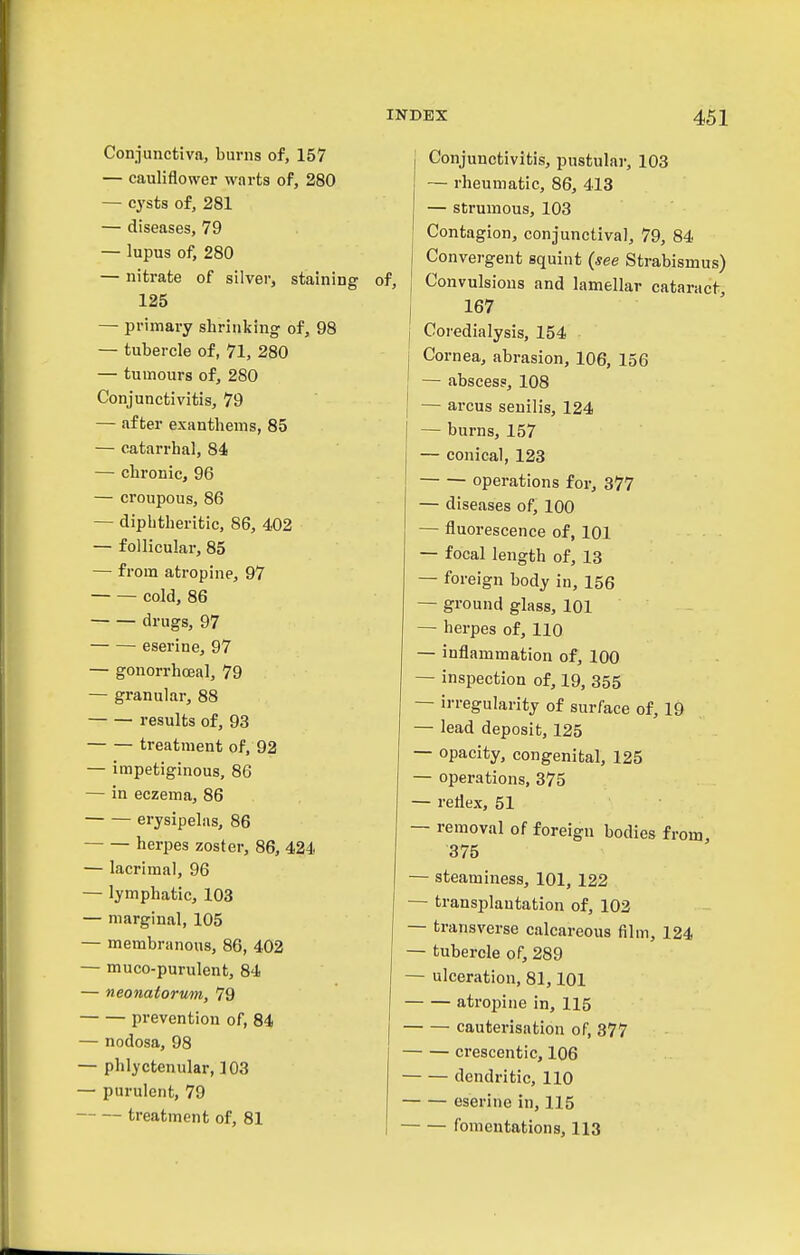 Conjunctiva, burns of, 157 — cauliflower wnrts of, 280 — cysts of, 281 — diseases, 79 — lupus of, 280 — nitrate of silver, staining 125 — primary shrinking of, 98 — tubercle of, 71, 280 — tumours of, 280 Conjunctivitis, 79 — after exanthems, 85 — catarrhal, 84 — chronic, 96 — croupous, 86 — diphtheritic, 86, 402 — follicular, 85 — from atropine, 97 cold, 86 drugs, 97 eserine, 97 — gonorrhceal, 79 — granular, 88 results of, 93 treatment of, 92 - impetiginous, 86 - in eczema, 86 • — erysipelas, 86 herpes zoster, 86, 424 lacrimal, 96 lymphatic, 103 marginal, 105 membranous, 86, 402 muco-purulent, 84 neonatorum, 79 — prevention of, 84 nodosa, 98 phlyctenular, 103 purulent, 79 — treatment of, 81 j Conjunctivitis, pustular, 103 — rheumatic, 86, 413 — strumous, 103 Contagion, conjunctival, 79, 84 Convergent squint {see Strabismus) of, , Convulsions and lamellar cataract, j 167 j Coredialysis, 154 j Cornea, abrasion, 106, 156 — abscess, 108 I — arcus senilis, 124 I — burns, 157 — conical, 123 operations for, 377 — diseases of, 100 — fluorescence of, 101 — focal length of, 13 — foreign body in, 156 — ground glass, 101 — herpes of, 110 — inflammation of, 100 — inspection of, 19, 355 — irregularity of surface of, 19 — lead deposit, 125 — opacity, congenital, 125 — operations, 375 — reflex, 51 — removal of foreign bodies from, 375 — steaminess, 101, 122 — transplantation of, 102 — transverse calcareous film, 124 — tubercle of, 289 — ulceration, 81,101 atropine in, 115 cauterisation of, 377 crescentic, 106 dendritic, 110 eserine in, 115 fomentations, 113