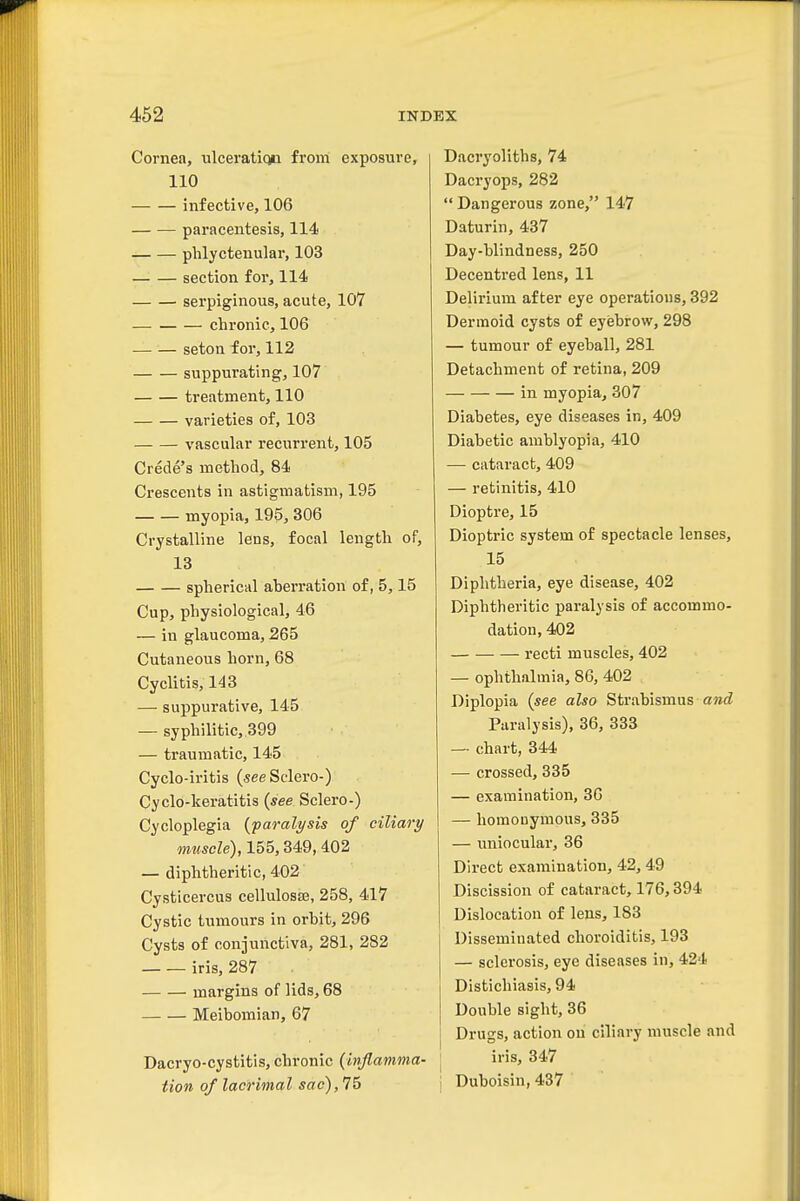 Cornea, ulceratic^ from exposure, 110 infective, 106 paracentesis, 114 phlyctenular, 103 section for, 114 serpiginous, acute, 107 chronic, 106 seton for, 112 suppurating, 107 treatment, 110 varieties of, 103 vascular recurrent, 105 Crede's method, 84 Crescents in astigmatism, 195 myopia, 195, 306 Crystalline lens, focal length of, 13 spherical aberration of, 5,15 Cup, physiological, 46 — in glaucoma, 265 Cutaneous horn, 68 Cyclitis, 143 — suppurative, 145 — syphilitic, 399 — traumatic, 145 Cyclo-iritis (seeSdei'O-) Cyclo-keratitis (see Sclero-) Cycloplegia {paralysis of ciliary mwwZe), 155,349, 402 — diphtheritic, 402 Cysticercus cellulose, 258, 417 Cystic tumours in orbit, 296 Cysts of conjunctiva, 281, 282 iris, 287 margins of lids, 68 Meibomian, 67 Dacryo-cystitis, chronic {inflamma- tion of lacrimal sac), 76 Dacryoliths, 74 Dacryops, 282 Dangerous zone, 147 Daturin, 437 Day-blindness, 250 Decentred lens, 11 Delirium after eye operations, 392 Dermoid cysts of eyebrow, 298 — tumour of eyeball, 281 Detachment of retina, 209 in myopia, 307 Diabetes, eye diseases in, 409 Diabetic amblyopia, 410 — cataract, 409 — retinitis, 410 Dioptre, 15 Dioptric system of spectacle lenses, 15 Diphtheria, eye disease, 402 Diphtheritic paralysis of accommo- dation, 402 recti muscles, 402 — ophthalmia, 86, 402 Diplopia {see also Strabismus awtZ Paralysis), 36, 333 — chart, 344 — crossed, 335 — examination, 30 — homonymous, 335 — uniocular, 36 Direct examination, 42,49 Discission of cataract, 176,394 Dislocation of lens, 183 Disseminated choroiditis, 193 — sclerosis, eye diseases in, 424 Distichiasis, 94 Double sight, 36 Drugs, action on ciliary muscle and iris, 347 Duboisin, 437