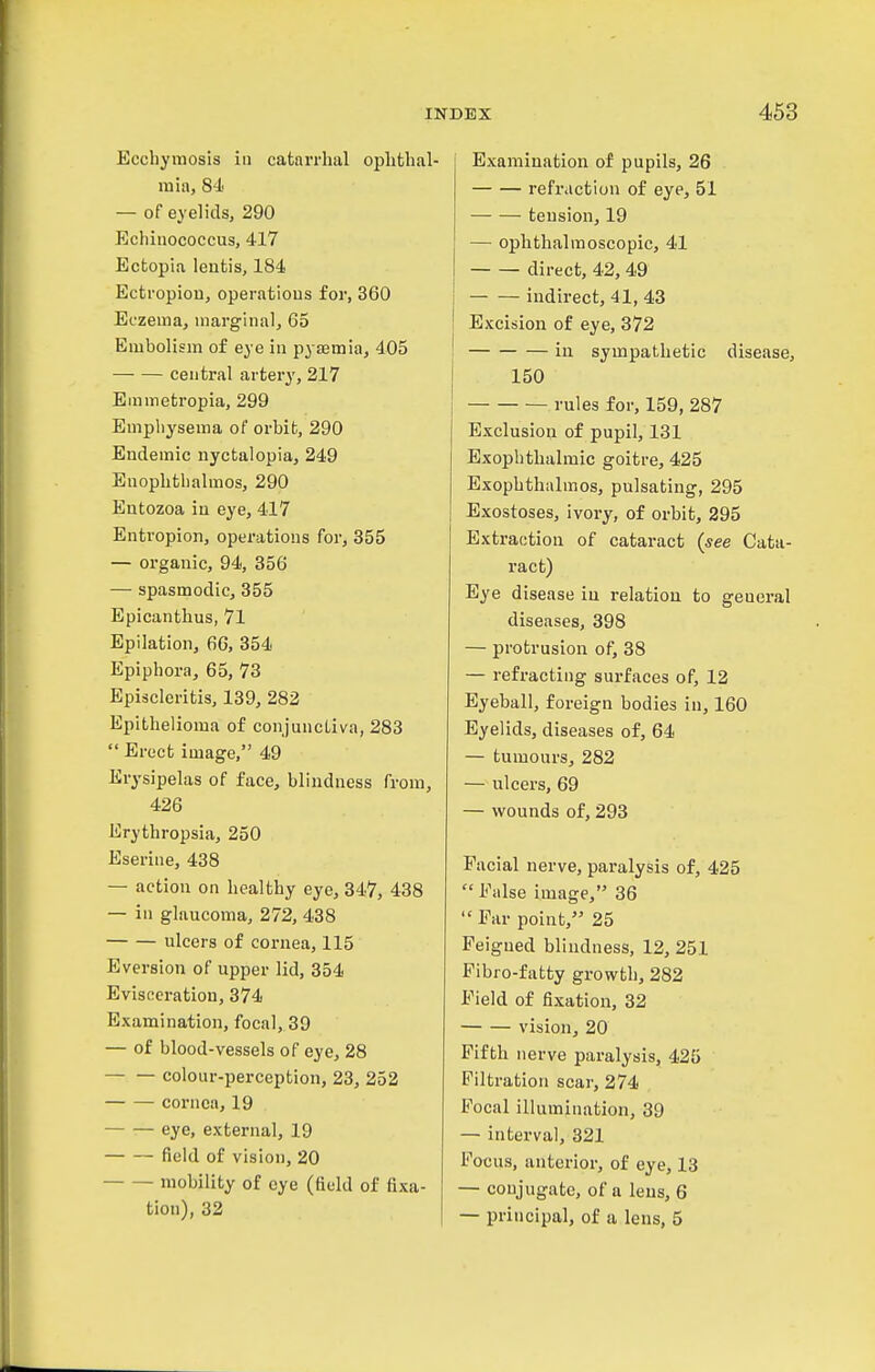 Ecchyjiiosls in catarrhal ophthal- mia, 8J.' — of eyelids, 290 Echinococcus, 417 Ectopia lentis, 184 Ectropion, operations for, 360 Eczema, marginal, 65 Embolism of eye in pyaemia, 405 central artery, 217 Emmetropia, 299 Emphysema of orbit, 290 Endemic nyctalopia, 249 Enophthalmos, 290 Entozoa in eye, 417 Entropion, operations for, 355 — organic, 94, 356 — spasmodic, 355 Epicanthus, 71 Epilation, 66, 354 Epiphora, 65, 73 Episcleritis, 139, 282 Epithelioma of conjunctiva, 283  Erect image, 49 Erysipelas of face, blindness from, 426 Erythropsia, 250 Eserine, 438 — action on healthy eye, 347, 438 — in glaucoma, 272, 438 ulcers of cornea, 115 Eversion of upper lid, 354 Evisceration, 374 Examination, focal, 39 — of blood-vessels of eye, 28 colour-perception, 23, 252 cornea, 19 eye, external, 19 field of vision, 20 mobility of eye (field of fixa- tion), 32 Examination of pupils, 26 refraction of eye, 51 tension, 19 — ophthalmoscopic, 41 direct, 42, 49 indirect, 41, 43 Excision of eye, 372 in sympathetic disease, 150 rules for, 159, 287 Exclusion of pupil, 131 Exophthalmic goitre, 425 Exophthalmos, pulsating, 295 Exostoses, ivory, of orbit, 295 Extraction of cataract (see Cata- ract) Eye disease in relation to general diseases, 398 — protrusion of, 38 — refracting surfaces of, 12 Eyeball, foreign bodies in, 160 Eyelids, diseases of, 64 — tumours, 282 — ulcers, 69 — wounds of, 293 Facial nerve, paralysis of, 425  False image, 36 Far point, 25 Feigned blindness, 12, 251 Fibro-fatty growth, 282 Field of fixation, 32 vision, 20 Fifth nerve paralysis, 425 Filtration scar, 274 Focal illumination, 39 — interval, 321 Focus, anterior, of eye, 13 — conjugate, of a lens, 6 — principal, of a lens, 5