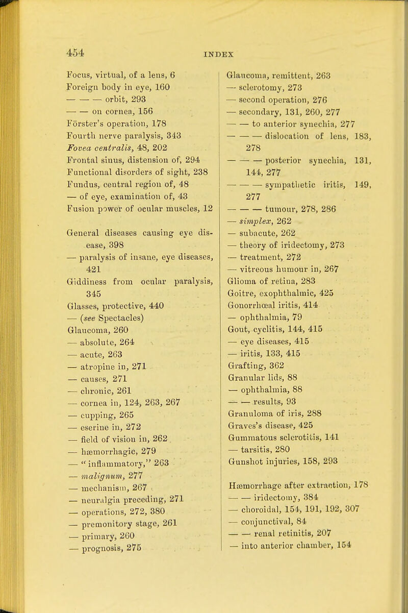Focus, virtual, of a lens, 6 Foreign body in eye, 160 orbit, 293 on cornea, 156 Forster's operation, 178 Fourth nerve paralysis, 343 Fovea centralis, 48, 202 Frontal sinus, distension of, 294 Functional disorders of sight, 238 Fundus, central region of, 48 — of eye, examination of, 43 Fusion power of ocular muscles, 12 General diseases causing eye dis- ease, 398 — paralysis of insane, eye diseases, 421 Giddiness from ocular paralysis, 345 Glasses, protective, 440 — (see Spectacles) Glaucoma, 260 — absolute, 264 ^ — acute, 263 — atropine in, 271 — causes, 271 — chronic, 261 — cornea in, 124, 263, 267 — cupping, 265 — eserine in, 272 — field of vision in, 262 — hsemorrhagic, 279 — inflammatory, 263 — malignum, 277 — mechanism, 267 — neuralgia preceding, 271 — operations, 272, 380 — premonitory stage, 261 — primary, 260 — prognosis, 275 Glaucoma, remittent, 263 — sclerotomy, 273 — second operation, 276 — secondary, 131, 260, 277 to anterior synechia, 277 dislocation of lens, 183, 278 posterior synechia, 131, 144, 277 sympatlietic iritis, 149, 277 tumour, 278, 286 — simplex, 262 — subacute, 262 — theory of iridectomy, 273 — treatment, 272 — vitreous humour in, 267 Glioma of retina, 283 Goitre, exophthalmic, 425 Gonorrhceal iritis, 414 — ophthalmia, 79 Gout, cyclitis, 144, 415 — eye diseases, 415 — iritis, 133, 415 Grafting, 362 Granular lids, 88 — ophthalmia, 88 — results, 93 Granuloma of iris, 288 Graves's disease, 425 Gummatous sclerotitis, 141 — tarsitis, 280 Gunshot injuries, 158, 293 Ha3morrhage after extraction, 178 —■ — iridectomy, 384 — choroidal, 154, 191, 192, 307 — conjunctival, 84 renal retinitis, 207 — into anterior chamber, 154