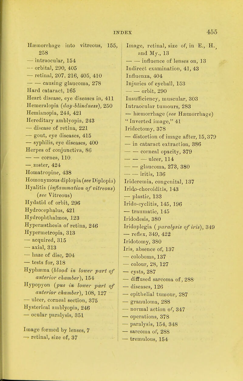 HsBiiiorrhage into vitreous, 155, 258 — intraocular, 154 -- orbital, 290, 405 — retinal, 207, 216, 405, 410 causing glaucoma, 278 Hard cataract, 165 Heart disease, eye diseases in, 411 Hemeralopia {day-hlindness), 250 Hemiauopia, 244, 421 Hereditary amblyopia, 243 — disease of retina, 221 — gout, eye diseases, 415 — syphilis, eye diseases, 400 Herpes of conjunctiva, 86 cornea, 110 — zoster, 424 Homatropine, 438 Homonymous diplopia {see Diplopia) Hyalitis {inflammation of vitreous) {see Vitreous) Hydatid of orbit, 296 Hydrocephalus, 421 Hydrophthalmos, 123 Hypersesthesia of retina, 246 Hypermetropia, 313 — acquired, 315 — axial, 313 — haze of disc, 204 — tests for, 318 HyphfEma {blood in lower part of anterior chamber), 154 Hypopyon {pus in lower part of anterior chamber), 108, 127 — ulcer, corneal section, 375 Hysterical amblyopia, 246 — ocular paralysis, 351 Image formed by lenses, 7 — retinal, size of, 37 Image, retinal, size of, in E., H. and My., 13 influence of lenses on, 13 Indirect examination, 41, 43 Influenza, 404 Injuries of eyeball, 153 orbit, 290 Insufficiency, muscular, 303 Intraocular tumours, 283 — hajniorrhage {see Hffimorrhage)  Inverted image, 41 Iridectomy, 378 — distortion of image after, 15,379 — in cataract extraction, 386 corneal opacity, 379 ulcer, 114 glaucoma, 273, 380 iritis, 136 Iridei'emia, congenital, 137 Irid.o-choroiditis, 143 — plastic, 133 Irido-cyclitis, 145, 196 — traumatic, 145 Iridodesis, 380 Iridoplegia {paralysis of iris), 349 — reflex, 349, 422 Iridotomy, 380 Iris, absence of, 137 — coloboma, 137 — colour, 28, 127 — cysts, 287 — diffused sarcoma of, 288 — diseases, 126 — epithelial tumour, 287 — granuloma, 288 — normal action of, 347 — operations, 378 — paralysis, 154, 348 — sarcoma of, 288 — tremulous, 154