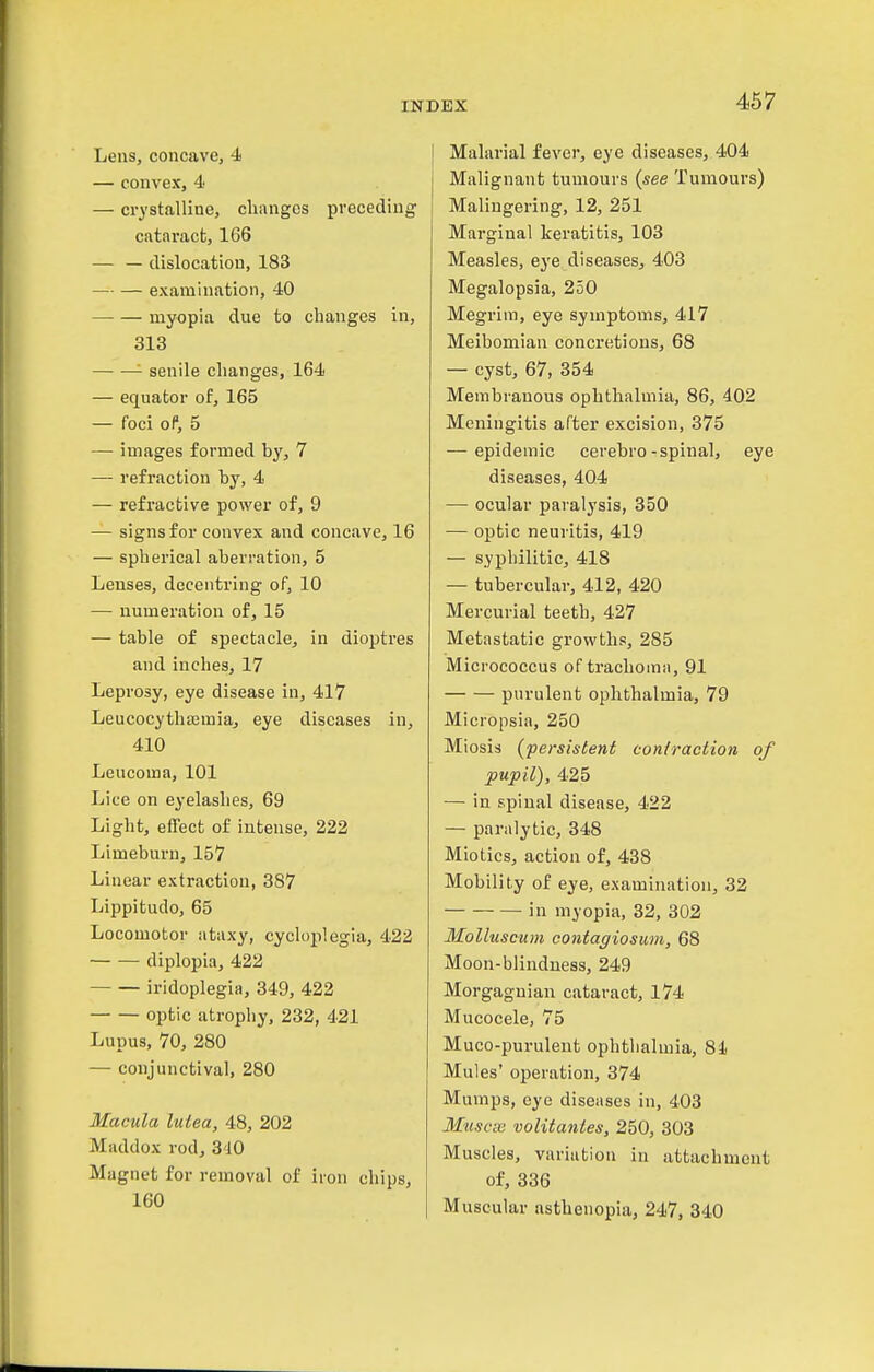 Lens, concave, 4 — convex, 4 — crystalline, changes preceding cataract, 166 — — dislocation, 183 — — examination, 40 myopia due to changes in, 313 senile changes, 164 — equator of, 165 — foci of, 5 —■ images formed by, 7 — refraction by, 4 — refractive power of, 9 — signs for convex and concave, 16 — spherical aberration, 5 Lenses, decentring of, 10 — numeration of, 15 — table of spectacle, in dioptres and inches, 17 Leprosy, eye disease in, 417 Leucocythaimia, eye diseases in, 410 Leucoma, 101 Lice on eyelashes, 69 Light, effect of intense, 222 Limeburn, 157 Linear extraction, 387 Lippifcudo, 65 Locomotor ataxy, cycloplegia, 422 diplopia, 422 iridoplegia, 349, 422 optic atrophy, 232, 421 Lupus, 70, 280 — conjunctival, 280 Macula lutea, 48, 202 Maddox rod, 3'iO Magnet for removal of iron chips, 160 Malarial fever, eye diseases, 404 Malignant tumours {see Tumours) Malingering, 12, 251 Marginal keratitis, 103 Measles, eye diseases, 403 Megalopsia, 250 Megrim, eye symptoms, 417 Meibomian concretions, 68 — cyst, 67, 354 Membranous ophthalmia, 86, 402 Meningitis after excision, 375 — epidemic cerebro-spinal, eye diseases, 404 — ocular paralysis, 350 — optic neuritis, 419 — syphilitic, 418 — tubercular, 412, 420 Mercurial teeth, 427 Metastatic growths, 285 Micrococcus of trachoma, 91 purulent ophthalmia, 79 Micropsia, 250 Miosis (persislenf coniraction of pupil), 425 — in spinal disease, 422 — paralytic, 348 Miotics, action of, 438 Mobility of eye, examination, 32 in myopia, 32, 302 MoUuscum contagiosum, 68 Moon-blindness, 249 Morgagnian cataract, 174 Mucocele, 75 Muco-purulent ophtlialmia, 8i Mules' operation, 374 Mumps, eye diseases in, 403 Muscse volitanies, 250, 303 Muscles, variation in attachment of, 336 Muscular asthenopia, 247, 340