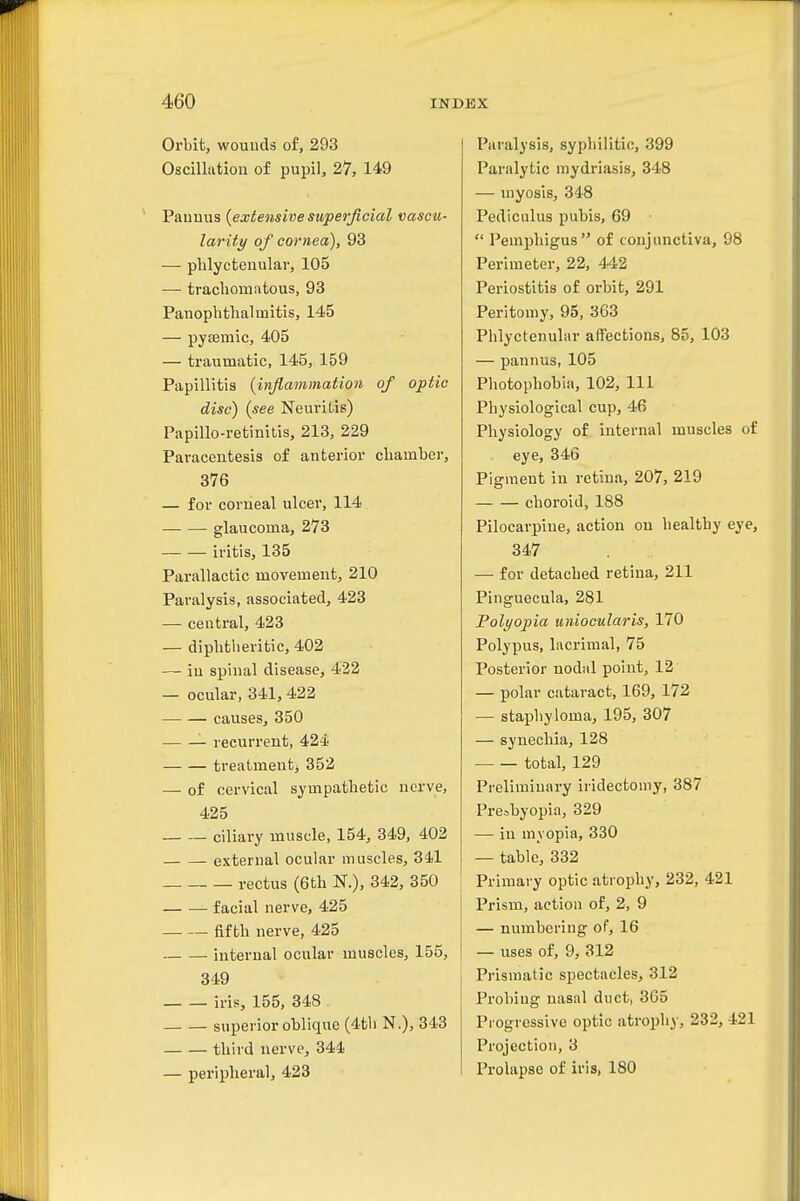 Orbit, wouuds of, 293 Oscillation of pupil, 27, 149 Pauuus {extensive superficial vascu- larity of cornea), 93 — phlyctenular, 105 — trachomatous, 93 Panophthalmitis, 145 — pysemic, 405 — traumatic, 145, 159 Papillitis {inflammation of optic disc) {see Neuritis) Papillo-retinitis, 213, 229 Paracentesis of anterior chamber, 376 — for corneal ulcer, 114 glaucoma, 273 iritis, 135 Parallactic movement, 210 Paralysis, associated, 423 — central, 423 — diphtheritic, 402 — in spinal disease, 422 — ocular, 341, 422 causes, 350 recurrent, 424 treatment^ 352 — of cervical sympathetic nerve, 425 ciliary muscle, 154, 349, 402 external ocular muscles, 341 rectus (6th N.), 342, 350 facial nerve, 425 fifth nerve, 425 internal ocular muscles, 155, 349 iris, 155, 348 superior oblique (4th N.), 343 third nerve, 344 — peripheral, 423 Paralysis, syphilitic, 399 Paralytic mydriasis, 348 — myosis, 348 Pediculus pubis, 69  Pemphigus of conjunctiva, 98 Perimeter, 22, 442 Periostitis of orbit, 291 Peritomy, 95, 363 Phlyctenular affections, 85, 103 — pannus, 105 Photophobia, 102, 111 Physiological cup, 46 Physiology of internal muscles of eye, 346 Pigment in retina, 207, 219 choroid, 188 Pilocarpine, action on healthy eye, 347 — for detached retina, 211 Pinguecula, 281 Polyopia uniocularis, 170 Polypus, lacrimal, 75 Posterior nodal point, 12 — polar cataract, 169, 172 — staphyloma, 195, 307 — synechia, 128 total, 129 Preliminary iridectomy, 387 Presbyopia, 329 — in myopia, 330 — table, 332 Primary optic atrophy, 232, 421 Prism, action of, 2, 9 — numbering of, 16 — uses of, 9, 312 Prismatic spectacles, 312 Probing nasal duct, 365 Progressive optic atrophy, 232, 421 Projection, 3 Prolapse of iris, 180