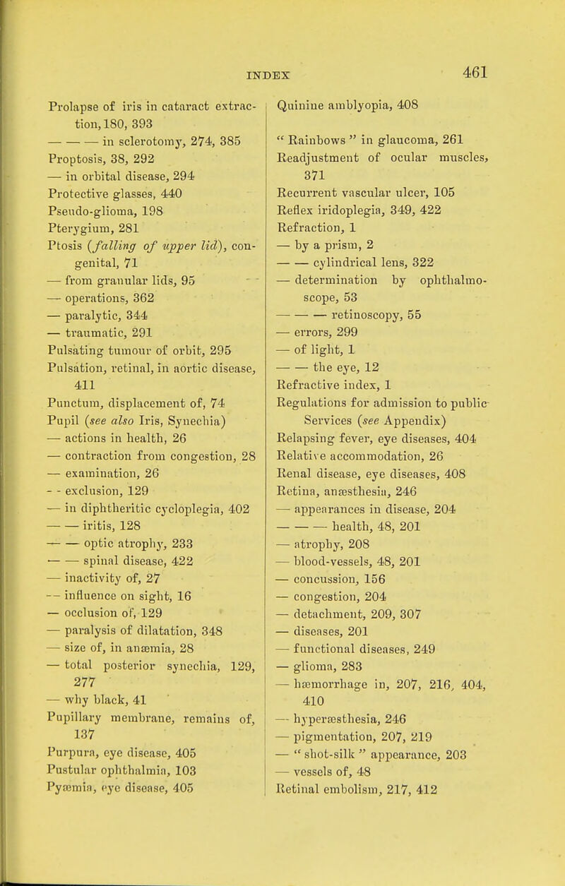 Prolapse of iv'is in cataract extrac- tion, 180, 393 in sclerotomy, 274, 385 Proptosis, 38, 292 — in orbital disease, 294 Protective glasses, 440 Pseudo-glioma, 198 Pterygium, 281 Ptosis {falling of upper lid), con- genital, 71 — from granular lids, 95 — operations, 362 — paralytic, 344 — traumatic, 291 Pulsating tumour of orbit, 295 Pulsation, retinal, in aortic disease, 411 Puuctum, displacement of, 74 Pupil {see also Iris, Synecbia) — actions in health, 26 — conti-action from congestion, 28 — examination, 26 — - exclusion, 129 — in diphtheritic cycloplegia, 402 iritis, 128 optic atrophy, 233 ■ spinal disease, 422 — inactivity of, 27 — influence on sight, 16 — occlusion oF, 129 — paralysis of dilatation, 348 — size of, in anaemia, 28 — total posterior synechia, 129, 277 — why black, 41 Pupillary membrane, remains of, 137 Purpura, eye disease, 405 Pustular ophthalmia, 103 Pya3mia, eye disease, 405 Quinine amblyopia, 408  Rainbows  in glaucoma, 261 Readjustment of ocular muscles, 371 Recurrent vascular ulcer, 105 Reflex iridoplegia, 349, 422 Refraction, 1 — by a pj-ism, 2 cylindrical lens, 322 — determination by ophthalmo- scope, 53 retinoscopy, 55 — errors, 299 — of light, 1 the eye, 12 Refractive index, 1 Regulations for admission to public- Services {see Appendix) Relapsing fever, eye diseases, 404 Relative accommodation, 26 Renal disease, eye diseases, 408 Retina, ansesthesia, 246 — appearances in disease, 204 health, 48, 201 — atrophy, 208 — blood-vessels, 48, 201 — concussion, 156 — congestion, 204 — detachment, 209, 307 — diseases, 201 — functional diseases, 249 — glioma, 283 — bsemorrhage in, 207, 216, 404, 410 — hypera3sthesia, 246 — pigmentatiou, 207, 219 —  shot-silk  appearance, 203 — vessels of, 48 Retinal embolism, 217, 412