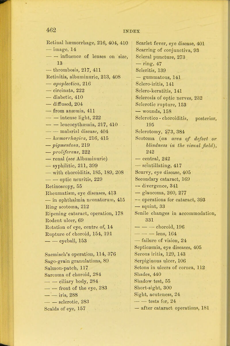 Retiual liJEmovrliage, 216, 404, 410 — image, 14 influence of lenses on size, 13 — thrombosis, 217, 411 Retinitis, albuminuric, 213, 408 — apoplectica, 216 — circinata, 222 — diabetic, 410 — diffused, 204 — from anteraia, 411 — — intense light, 222 leucocythsemia, 217, 410 ■—• — malarial disease, 404 — haemorrJiaffica, 216, 415 — pigmentosa, 219 — proliferans, 222 — renal {see Albuminuric) — syphilitic, 211, 399 — with choroiditis, 185, 189, 208 optic neuritis, 229 Retinoscopy, 55 Rheumatism, eye diseases, 413 — in ophthalmia neonatorum, 415 Ring scotoma, 212 Ripening cataract, operation, 178 Rodent ulcer, 69 Rotation of eye, centre of, 14 Rupture of choroid, 154, 191 eyeball, 153 Saemiseh's operation, 114, 376 Sago-grain granulations, 89 Salmon-patch, 117 Sarcoma of choroid, 284 ciliary body, 284 front of the eye, 233 iris, 288 sclerotic, 283 Scalds of eye, 157 Scarlet fever, eye disease, 401 Scarring of conjunctiva, 93 Scleral puncture, 273 j — ring, 47 Scleritls, 139 I — gummatous, 141 Sclero-iritis, 141 Sclero-kerabitis, 141 Sclerosis of optic nerves, 232 Sclerotic rupture, 153 — wounds, 158 Sclerotico - choroiditis, posterior, 195 Sclerotomy, 5j73, 384 Scotoma {an area of defect or blindness in the visual field), 242 — central, 242 — scintillating, 417 Scurvy, eye disease, 405 Secondary cataract, 169 — divergence, 341 — glaucoma, 260, 277 — operations for cataract, 393 — squint, 33 Senile changes in accommodation, 331 • choroid, 196 lens, 164 — failure of vision, 24 SepticEEmia, eye diseases, 405 Serous iritis, 129, 143 Serpiginous ulcer, 106 Setons in ulcers of cornea, 112 Shades, 440 Shadow test, 55 Short-sight, 300 Sight, acuteness, 24 tests for, 24 — after cataract operations, 181