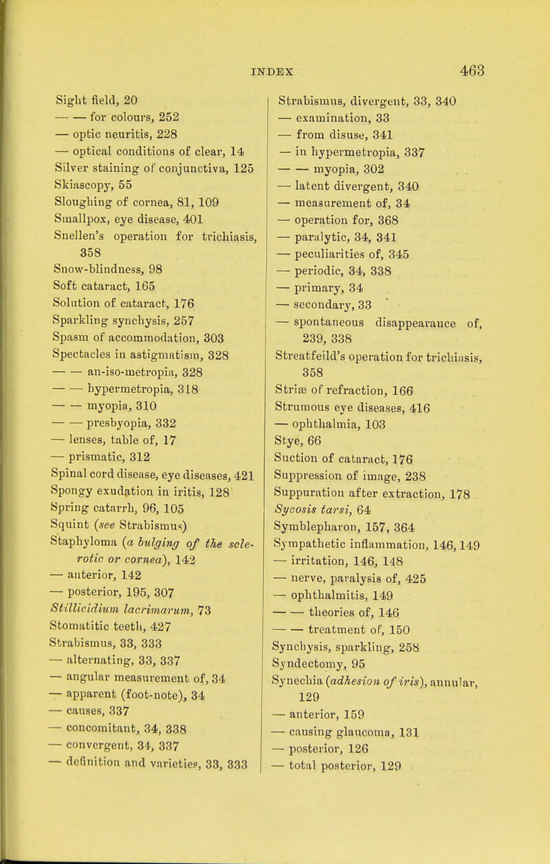 Sight field, 20 for colours, 252 — optic neuritis, 228 — optical conditions of clear, 14 Silver staining oF conjunctiva, 125 Skiascopy, 55 Sloughing of cornea, 81,109 Smallpox, eye disease, 401 Snellen's operation for trichiasis, 358 Snow-blindness, 98 Soft cataract, 165 Solution of cataract, 176 Sparkling synchysis, 257 Spasm of accommodation, 303 Spectacles iu astigmatism, 328 an-iso-metropia, 328 hypermetropia, 318 myopia, 310 presbyopia, 332 — lenses, table of, 17 — prismatic, 312 Spinal cord disease, eye diseases, 421 Spongy exudation in iritis, 128 Spring catarrh, 96, 105 Squint {see Strabismus) Staphyloma (a bulging of the scle- rotic or cornea), 142 — anterior, 142 — posterior, 195, 307 StilUcidium lacrimarum, 73 Stomatitic teeth, 427 Strabismus, 33, 333 — alternating, 33, 337 — angular measurement of, 34 — apparent (foot-note), 34 — causes, 337 — concomitant, 34, 338 — convergent, 34', 337 — definition and varietiep, 33, 833 Strabismus, divergent, 33, 340 — examination, 33 — from disuse, 341 — in hypermetropia, 337 myopia, 302 — latent divergent, 340 — measurement of, 34 — operation for, 368 — paralytic, 34, 341 — peculiarities of, 345 — periodic, 34, 338 — primary, 34 — secondary, 33 — spontaneous disappearance of, 239, 338 Streatfeild's operation for trichiasis, 358 Strisa of refraction, 166 Strumous eye diseases, 416 — ophthalmia, 103 Stye, 66 Suction of cataract, 176 Suppression of image, 238 Suppuration after extraction, 178 Sycosis tarsi, 64 Symblepharon, 157, 364 Sympathetic inflammation, 146,149 — irritation, 146, 148 — nerve, paralysis of, 425 — ophthalmitis, 149 theories of, 146 treatment oP, 150 Synchysis, sparkling, 258 Syndectomy, 95 Synechia {adhesion of iris), annular, 129 — anterior, 159 — causing glaucoma, 131 — posterior, 126 — total posterior, 129