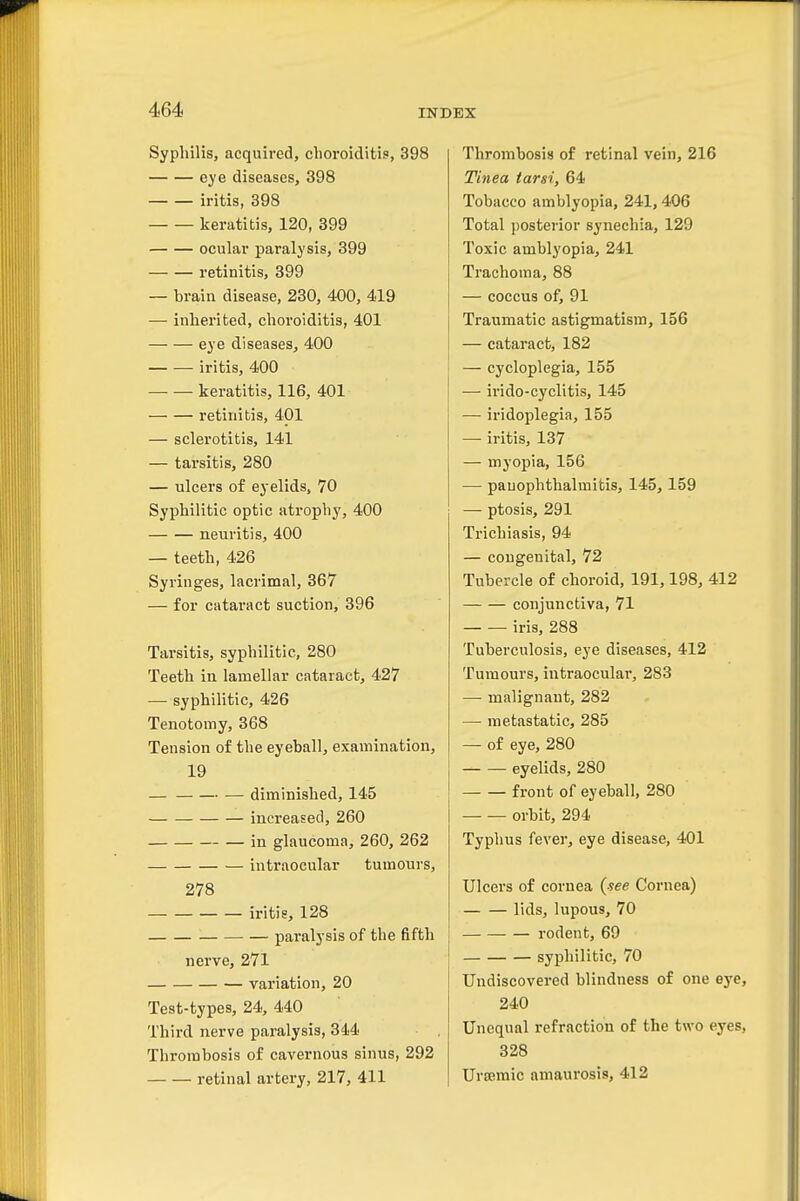 Syphilis, acquired, choroiditis, 398 eye diseases, 398 iritis, 398 keratitis, 120, 399 ocular paralysis, 399 retinitis, 399 — brain disease, 230, 400, 419 — inherited, choroiditis, 401 eye diseases, 400 iritis, 400 keratitis, 116, 401 retinitis, 401 — sclerotitis, 141 — tarsitis, 280 — ulcers of eyelids, 70 Syphilitic optic atrophy, 400 neuritis, 400 — teeth, 426 Syringes, lacrimal, 367 — for cataract suction, 396 Tarsitis, syphilitic, 280 Teeth in lamellar cataract, 427 — syphilitic, 426 Tenotomy, 368 Tension of the eyeball, examination, 19 — diminished, 145 increased, 260 in glaucoma, 260, 262 intraocular tumours, 278 iritis, 128 paralysis of the fifth nei've, 271 variation, 20 Test-types, 24, 440 Third nerve paralysis, 344 Thrombosis of cavernous sinus, 292 retinal artery, 217, 411 Thrombosis of retinal vein, 216 Tinea tarsi, 64 Tobacco amblyopia, 241,406 Total posterior synechia, 129 Toxic amblyopia, 241 Trachoma, 88 — coccus of, 91 Traumatic astigmatism, 156 — cataract, 182 — cycloplegia, 155 — irido-cyclitis, 145 — iridoplegia, 155 — iritis, 137 — myopia, 156 — pauophthalmitis, 145,159 — ptosis, 291 Trichiasis, 94 — congenital, 72 Tubercle of choroid, 191,198, 412 conjunctiva, 71 iris, 288 Tuberculosis, eye diseases, 412 Tumours, intraocular, 283 —■ malignant, 282 — metastatic, 285 — of eye, 280 eyelids, 280 front of eyeball, 280 orbit, 294 Typhus fever, eye disease, 401 Ulcers of cornea {see Cornea) lids, lupous, 70 rodent, 69 syphilitic, 70 Undiscovered blindness of one eye 240 Unequal refraction of the two eyes 328 Uraemic amaurosis, 412