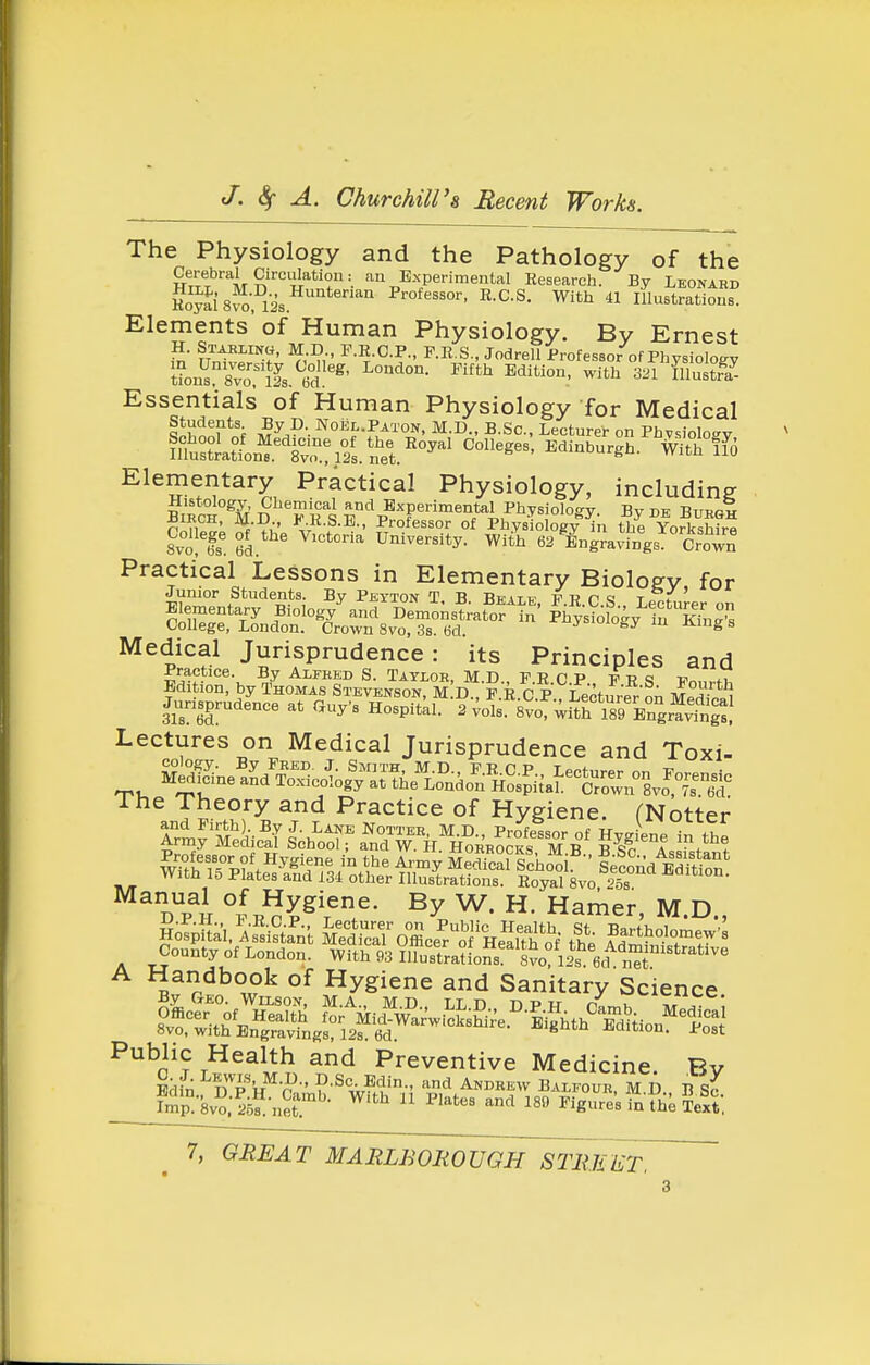 The Physiology and the Pathology of the HT'rf''''M^''w''f^ an Experimental Research. By Leonard Hoyal's™ 12s ™ Professor, R.C.S, With 41 Illustrations. Elements of Human Physiology. Bv Ernest H. Stabxinw, M D P.R.C.P., P.R.S., Jodrell Professor of Physiology t?on^ SvoMs. 6°d!'^' ^'^ ^''^^ 321 Illustoa^ Essentials of Human Physiology for Medical S^hnnf nf M^^?^' Noel.Paton, M.D., B.Sc, Lecturer on Phvsioloay fltstLtn'^.^tvo^riSs. net.''''^'^' ^^'^^'^^gh. With ifo ^^TSJ?^^^, Practical Physiology, including BIRCHES' D F R^S 5,°'^pBxperimental Physiology. By de BuegI ^ ,, ' ■^••Y,' Professor of Physiology in the YorkshirH 8v°olT University. Witl 62 ^ingravfn%^° Crown Practical Lessons in Elementary Bioloev for Junior Students. By Peyton T B Rfatw p t? r a r f ColW^r f DemonsLt^orin' S^fogy'' Effing College, London. Crown 8vo, 3s. 6d. ^ Medical Jurisprudence: its Principles and E^itSbyl^ol^^s^i^E'vE^st^^^^^ ^-^-S- JT*^ JunsprudJnce at Cuy. H^s^tk? 2 vol^^s'voTwi^tr^^^^^^^^^ Lectures on Medical Jurisprudence and Toxi- S^ne^dS^^-^ftSd^^s^.^-^^^^^ The Theory and Practice of Hygiene. fNotter ^^andbook of Hygiene and Sanitary Science Public Health and Preventive Medicine. Bv Pdfn 'iT^-P- P'^- ^n-i Andrew Balfour M D B Imp°8vo;25'net.'- ^'^^ ^'^^'^^ ^'^^^ ^^9 Figure's fn L ^ext,
