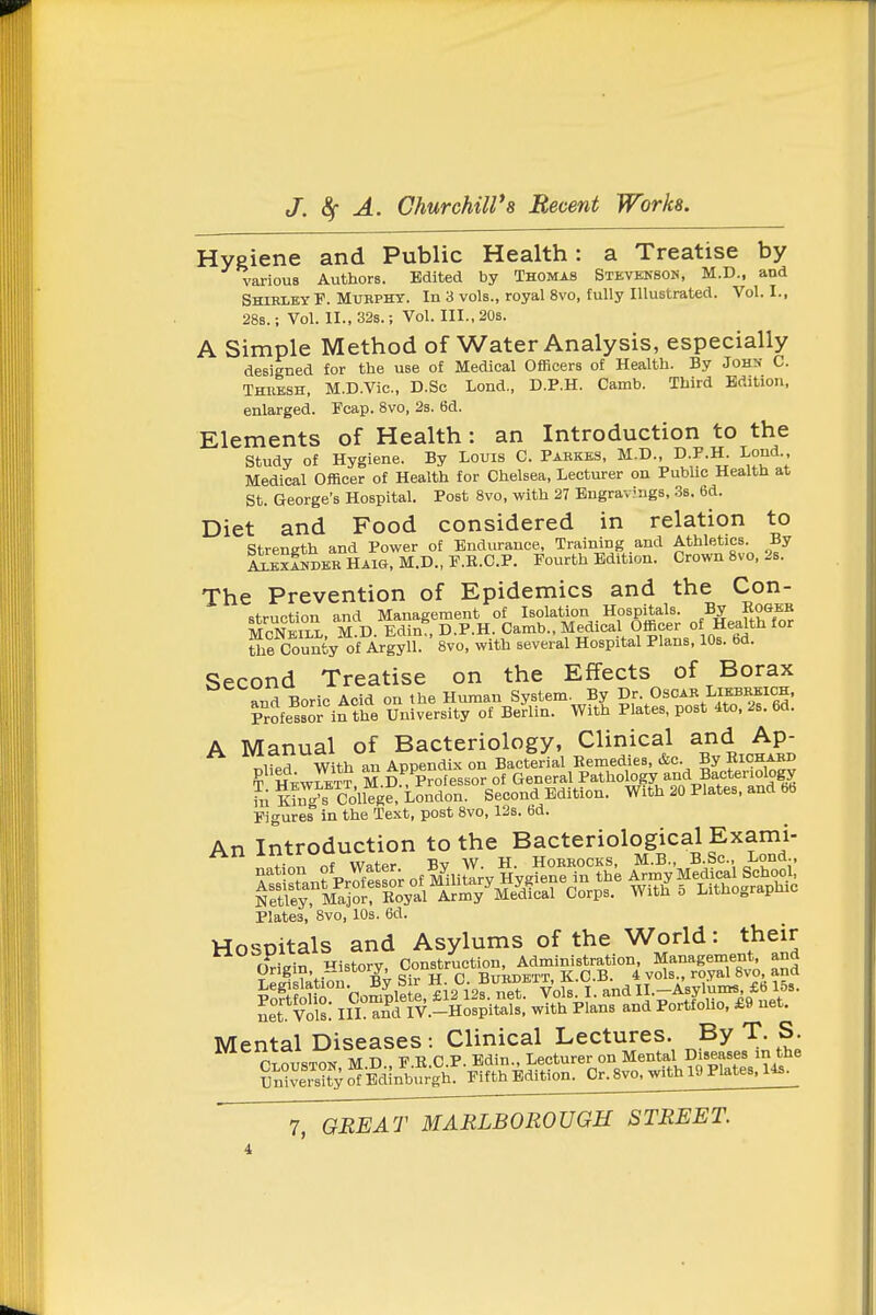 Hygiene and Public Health: a Treatise by various Authors. Edited by Thomas Stevenson, M.D., and Shiklky F. Mubphy. In 3 vols., royal 8vo, fully Illustrated. Vol. I., 28s.; Vol. II., 32s.; Vol. III., 20s. A Simple Method of Water Analysis, especially designed for the use of Medical Officers of Health. By John C. Theesh, M.D.Vic, D.Sc Lond., D.P.H. Camb. Third Edition, enlarged. Fcap. 8vo, 2s. 6d. Elements of Health: an Introduction to the study of Hygiene. By Louis C. Pabkes, M.D., D.F.H. Lond Medical Officer of Health for Chelsea, Lecturer on Public Health at St. George's Hospital. Post 8vo, with 27 Engravjngs, 3s. 6d. Diet and Food considered in relation to strength and Power of Endurance, Training and Athletics. By 1xkxSdebHaig,M.D.,F.R.C.P. Fourth Edition. Crown 8vo, 2s. The Prevention of Epidemics and the Con- struction and Management of Isolation Hospitals. By Ko&eb McNeill M D Edin , D.P.H. Camb.. Medical Officer of Health for Kou^fcy o'f Argyll. 8vo, with several Hospital Plans. 10s. bd. Second Treatise on the Effects of Borax and Boric Acid on the Human System. By Dr. Oscae Lkbeeich, Professor in the University of Berlin. With Plates, post 4to. 2s. 6d. A Manual of Bacteriology, Clinical and Ap- T^lipd With an Appendix on Bacterial Eemedies, &c. By Richakd ? HEWLETT M D, Professor of General Pathology and Bacteriolo^ to K!^™onege, London. Second Edition. With 20 Plates, and bb Figure? in the Text, post 8vo, 12s. 6d. An Introduction to the Bacteriological Exami- Plates, 8vo, 10s. 6d. Hosoitals and Asylums of the World: their Oriein istory. Construction, Administration, Management, and Ss^tion!%y Sir H C B^^^^^^^^ Ltvol^: I W^^.-nSitals; wTt°h pLT^nd Portf^olio, £9 net. Mental Diseases : Clinical Lectures. By T. S. iYxtiiLci TTT? r p Bdin Lecturer on Mental Diseases in the Sify o'^miin^bS F^fth Edition. Cr.8vo, with 19 Plates, 14s.
