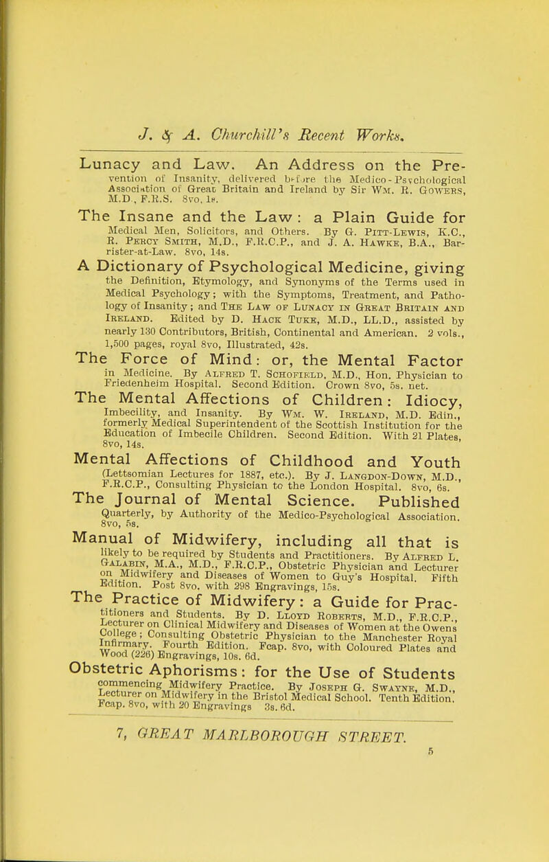 Lunacy and Law. An Address on the Pre- vention or Insanity, delivered bi-t'jre llie Medico-Psvchological Association ol' Great Britain and Ireland by Sir Wm. R. Gowehs, M.D . F.R.S. 8vo. 1p. The Insane and the Law : a Plain Guide for Medical Men, Solicitors, and Others. By G. Pitt-Lewis, K.C., R. Percy Smith, M.D., P.R.C.P., and J. A. Hawkb, B.A., Bar- rister-at-Law. 8vo, 14s. A Dictionary of Psychological Medicine, giving the Definition, Etymoloory, and Synonyms of the Terms used in Medical Psychology; with the Symptoms, Treatment, and Patho- logy of Insanity; and The Law of Lunacy in Great Britain and Ireland. Edited by D. Hack Tuke, M.D., LL.D., assisted by nearly 130 Contributors, British, Continental and American. 2 vols., 1,500 pages, royal 8vo, Illustrated, 42s. The Force of Mind: or, the Mental Factor in Medicine. By Alfred T. Schofield, M.D., Hon. Physician to Fnedenheim Hospital. Second Edition. Crown 8vo, os. net. The Mental Affections of Children: Idiocy, Imbecility, and Insanity. By Wm. W. Ireland, M.D. Edin., formerly Medical Superintendent of the Scottish Institution for the Education of Imbecile Children. Second Edition. With 21 Plates 8vo, 14s. ' Mental Affections of Childhood and Youth (Lettsomian Lectures for 1887, etc.). By J. Langdon-Down, M.D., F.R.C.P., Consulting Physician to the London Hospital. 8vo, 6s. The Journal of Mental Science. Published Quarterly, by Authority of the Medico-Psychological Association 8vo, bs. Manual of Midwifery, including all that is likely to be required by Students and Practitioners. By Alfred L Galabin, M.A., M.D., F.R.C.P., Obstetric Physician and Lecturer on Midwifery and Diseases of Women to Guy's Hospital. Fifth iirtition. Post 8vo. with 298 Engravings, li^s. The Practice of Midwifery: a Guide for Prac- titioners and Students. By D. Lloyd Roberts, M.D., F.R C P Lecturer on Clinical Midwifery and Diseases of Women at the Owens ^.ollege ; Consulting Obstetric Physician to the Manchester Royal w^I.??o''oT,\ J**^ Edition. Fcap. 8vo, with Coloured Plates and Wood (228) Engravings, 10s. 6d. Obstetric Aphorisms: for the Use of Students commencing Midwifery Practice. By Joseph G. Swaynk, M.D., Lecturer on Midwifery in the Bristol Medical School. Tenth Edition Fcap. 8vo, with 20 Engravings 3s. 6d. 7, GREAT MARLBOBOUGH STREET.