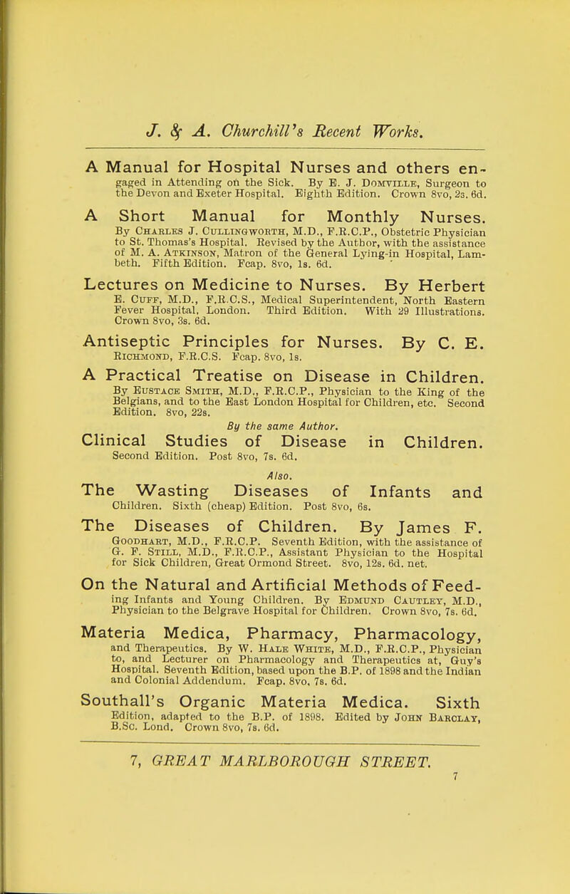 A Manual for Hospital Nurses and others en- gajjed in Attending on the Sick. By B. J. Domville, Surgeon to the Devon and Exeter Hospital. Eighth Edition. Crown 8vo, 2s. 6d. A Short Manual for Monthly Nurses. By Charles J. Cullingwoeth, M.D., F.R.C.P., Obstetric Physician to St. Thomas's Hospital. Eevised by the Author, with the assistance of M. A. Atkikson, Matron of the General Lying-in Hospital, Lam- beth. Fifth Edition. Fcap. 8vo, Is. 6d. Lectures on Medicine to Nurses. By Herbert E. Cuff, M.D., F.R.C.S., Medical Superintendent, North Eastern Fever Hospital, London. Third Edition. With a9 Illustrations. Crown 8vo, 3s. 6d. Antiseptic Principles for Nurses. By C. E. EicmiOND, F.R.C.S. Fcap. 8vo, Is. A Practical Treatise on Disease in Children. By Eustace Smith, M.D., F.R.C.P., Physician to the King of the Belgians, and to the East London Hospital for Children, etc. Second Edition. 8vo, 228. By the same Author. Clinical Studies of Disease in Children. Second Edition. Post 8vo, 7s. 6d. Also. The Wasting Diseases of Infants and Children. Sixth (cheap) Edition. Post 8vo, 6s. The Diseases of Children. By James F. GoODHART, M.D., F.R.C.P. Seventh Edition, with the assistance of G. F. Still, M.D., P.R.C.P., Assistant Physician to the Hospital for Sick Children, Great Ormond Street. 8vo, 12s. 6d. net. On the Natural and Artificial Methods of Feed- ing Infants and Young Children. By Edmund Cautley, M.D., Physician to the Belgrave Hospital for Children. Crown 8vo, 7s, 6d. Materia Medica, Pharmacy, Pharmacology, and Therapeutics. By W. Halk White, M.D., F.R.O.P., Physician to, and Lecturer on Pharmacology and Therapeutics at, Guy's Hospital. Seventh Edition, based upon the B.P. of 1898 and the Indian and Colonial Addendum. Fcap. 8vo. 7b. 6d. Southall's Organic Materia Medica. Sixth Edition, adapted to the B.P. of 1898. Edited by John Barclay, B.So. Lond. Crown 8vo, 78. 6d. 7, GREAT MARLBOROUGH STREET.