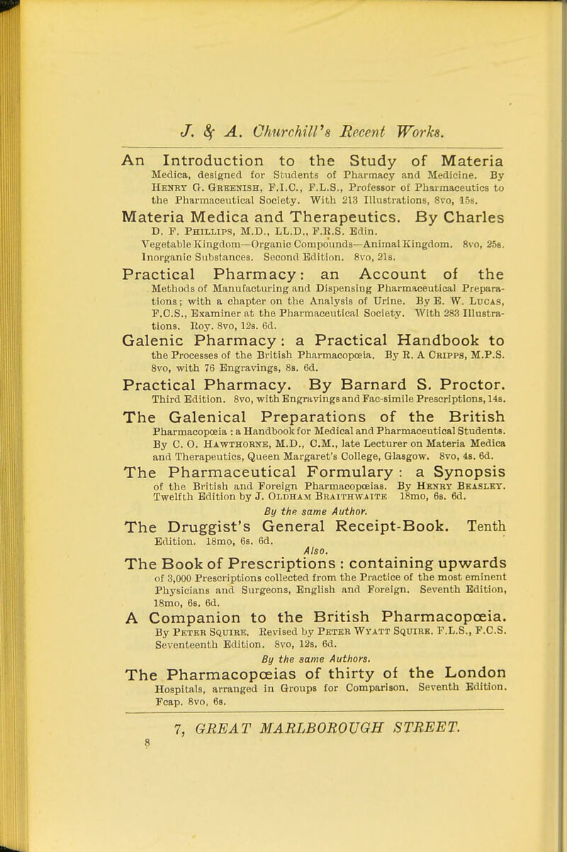 An Introduction to the Study of Materia Medica, designed for Si.ndents of Pharmacy and Medicine. By Henry R. Grbenish, P.I.C., P.L.S., Professor of Pharmaceutics to the Pharmaceutical Society. With 213 Illustrations, 8vo, 1.5s. Materia Medica and Therapeutics, By Charles D. P. Phillips, M.D., LL.D., P.R.S. Bdin. Vegetable Kingdom—Organic Compounds—Animal Kingdom. 8vo, 258. Inorganic Substances. Second Edition. 8vo, Sis. Practical Pharmacy: an Account of the Methods of Manufacturing and Dispensing Pharmaceutical Prepara- tions ; with a chapter on the Analysis of Urine. By B. W. Ltjca.s, P.C.S., Examiner at the Pharmaceutical Society. With 283 Illustra- tions. Itoy. 8vo, 12s. 6d. Galenic Pharmacy: a Practical Handbook to the Processes of the British Pharmacopoeia. By R. A Cripps, M.P.S. 8vo, with 76 Engravings, 8s. 6d. Practical Pharmacy. By Barnard S. Proctor. Third Edition. 8vo, with Engravings and Fac-slmile Prescriptions, 14s. The Galenical Preparations of the British Pharmacopoeia : a Handboolc for Medical and Pharmaceutical Students. By C. O. Hawthorne, M.D., CM., late Lecturer on Materia Medica and Therapeutics, Queen Margaret's College, Glasgow. 8vo, 4s. 6d. The Pharmaceutical Formulary : a Synopsis of the British and Foreign Pharmacopoeias. By Henry Beaslky. Twelfth Edition by J. Oldham Braithwaite 18mo, 6s. 6d. By the same Author. The Druggist's General Receipt-Book. Tenth Edition. 18mo, 6s. 6d. Also. The Book of Prescriptions : containing upwards of 3,000 Prescriptions collected from the Practice of the most eminent Physicians and Surgeons, English and Foreign. Seventh Edition, 18mo, 6s. 6d. A Companion to the British Pharmacopoeia. By Peter Squire. Revised by Peter Wyatt Squire. F.L.S., F.C.S. Seventeenth Edition. 8vo, 12s. 6d. By the same Authors. The Pharmacopoeias of thirty of the London Hospitals, arranged in Groups for Comparison. Seventh Edition. Fcap. Svo, 68. 7, GREAT MARLBOROUGH STREET.