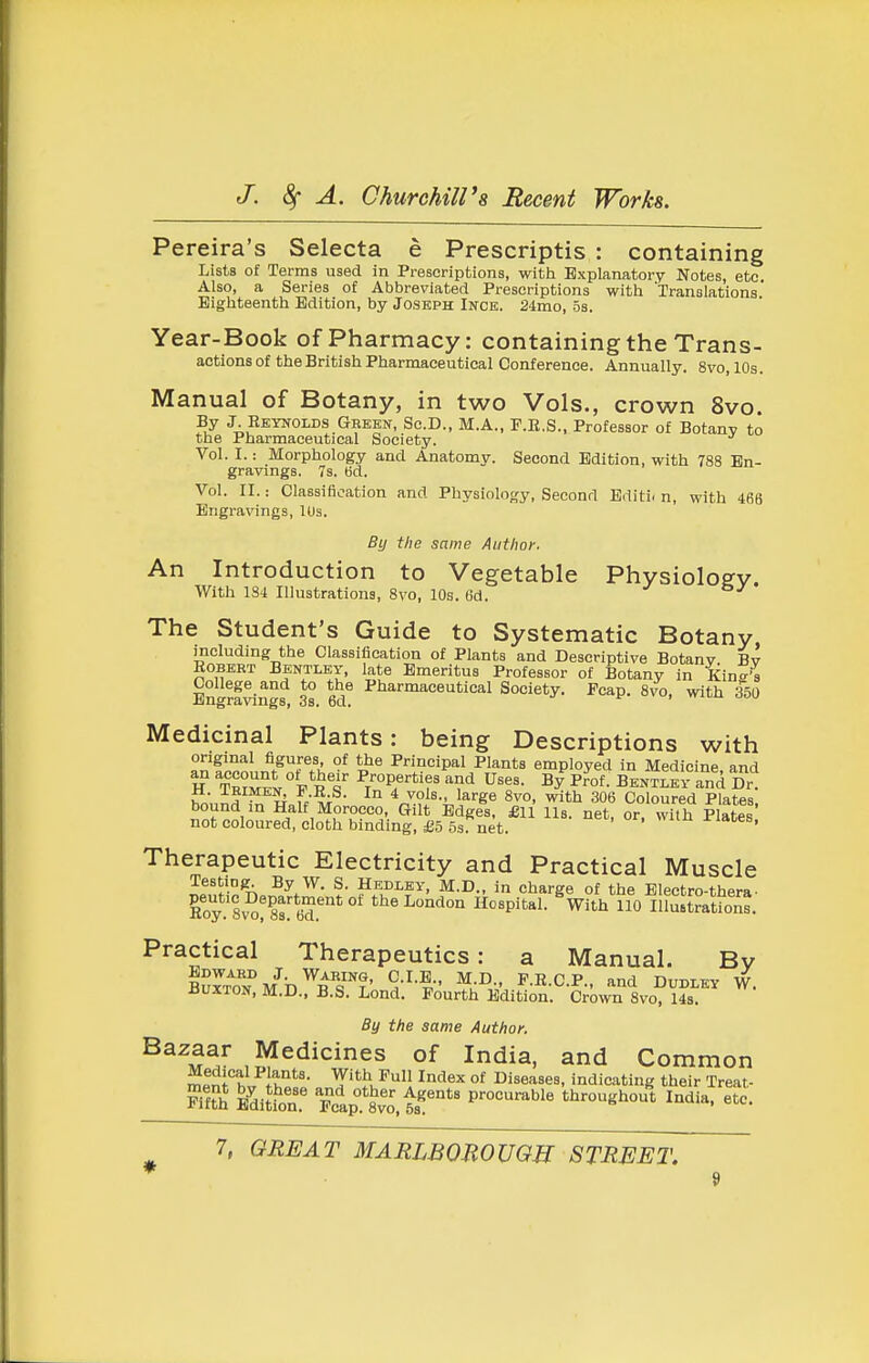 Pereira's Selecta e Prescriptis : containing Lists of Terms used in Prescriptions, with Explanatory Notes, etc Also, a Series of Abbreviated Prescriptions with Translations' Eighteenth Edition, by Joseph Inck. 24mo, os. Year-Book of Pharmacy: containing the Trans- actions of the British Pharmaceutical conference. Annually. Svo, 10s. Manual of Botany, in two Vols., crown Svo. By J. Reynolds Gbehn, Sc.D., M.A., P.E.S., Professor of Botany to the Pharmaceutical Society. Vol. I.: Morphology and Anatomy. Second Edition, with 788 En- gravings. 7s. ad. Vol. II.: Classification and Physiology, Second Bditi. n, with 466 Engravings, 10s. By the same Author. An Introduction to Vegetable Physioloffv. With 184 Illustrations, Svo, 10s. 6d. The Student's Guide to Systematic Botany including the Classification of Plants and Descriptive Botany Bv Robert Bentley, late Emeritus Professor of Botany in Kind's Engrf^ngf 3s 6d^ ^liarmaceutical Society. Pcap. Svo, with 350 Medicinal Plants: being Descriptions with origmal figures of the Principal Plants employed in Medicine and H TnZli V^t ^/P/'-?^ Uses, b/pfof. Bentley and Dr'! ±1. lEiMEN, f .R.S. In 4 vols., large Svo, with 306 Coloured Plates bound in Half Morocco, Gilt Edges, £U Hb. net or with Plates not coloured, cloth binding, £5 5s net. ' Therapeutic Electricity and Practical Muscle Testing^ By W. S. Hedley, M.D., in charge of the Electro-thera• Roy 8^ o!ls ed.''*' hospital. With 110lllu.trationt. Practical Therapeutics: a Manual. By BurTolfM^b^B^s''?' ^.:^,V ^-^ C-P; and Dudley W. iJUXTON, M.D., B.S. Lond. Fourth Edition. Crown Svo, Us. By the same Author. ^^^M^/ ,5?^'^''^'''^^ °^ ^^ia. and Common meni'bv h««« .nY'^^'/^'l ^^f^ °^ Bise^.es, indicating their Treat- K ifditl'or Pcap°.*Svo. 53^'*' procurable throughout India, etc.